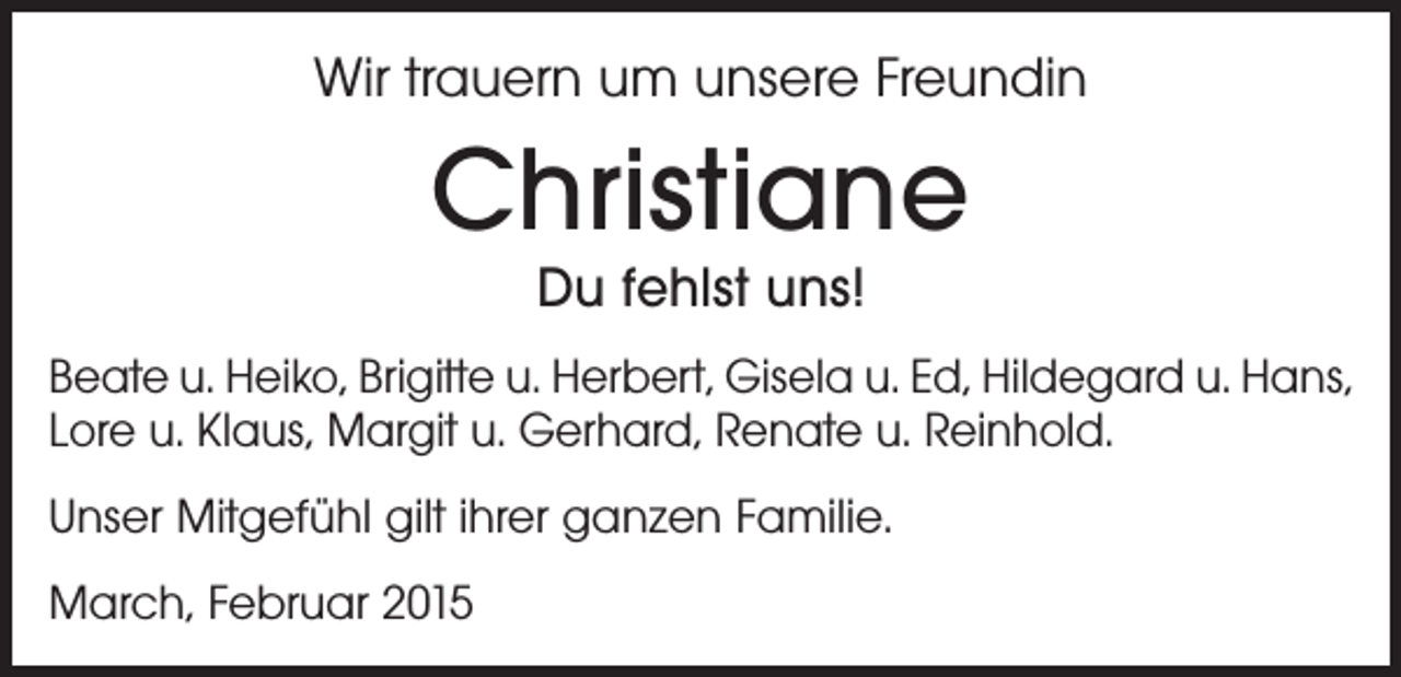 <p>Wir trauern um unsere Freundin</p><p>Christiane<br />Du fehlst uns!</p><p>Beate u. Heiko, Brigitte u. Herbert, Gisela u. Ed, Hildegard u. Hans,<br />Lore u. Klaus, Margit u. Gerhard, Renate u. Reinhold.<br />Unser Mitgefühl gilt ihrer ganzen Familie.<br />March, Februar 2015</p>