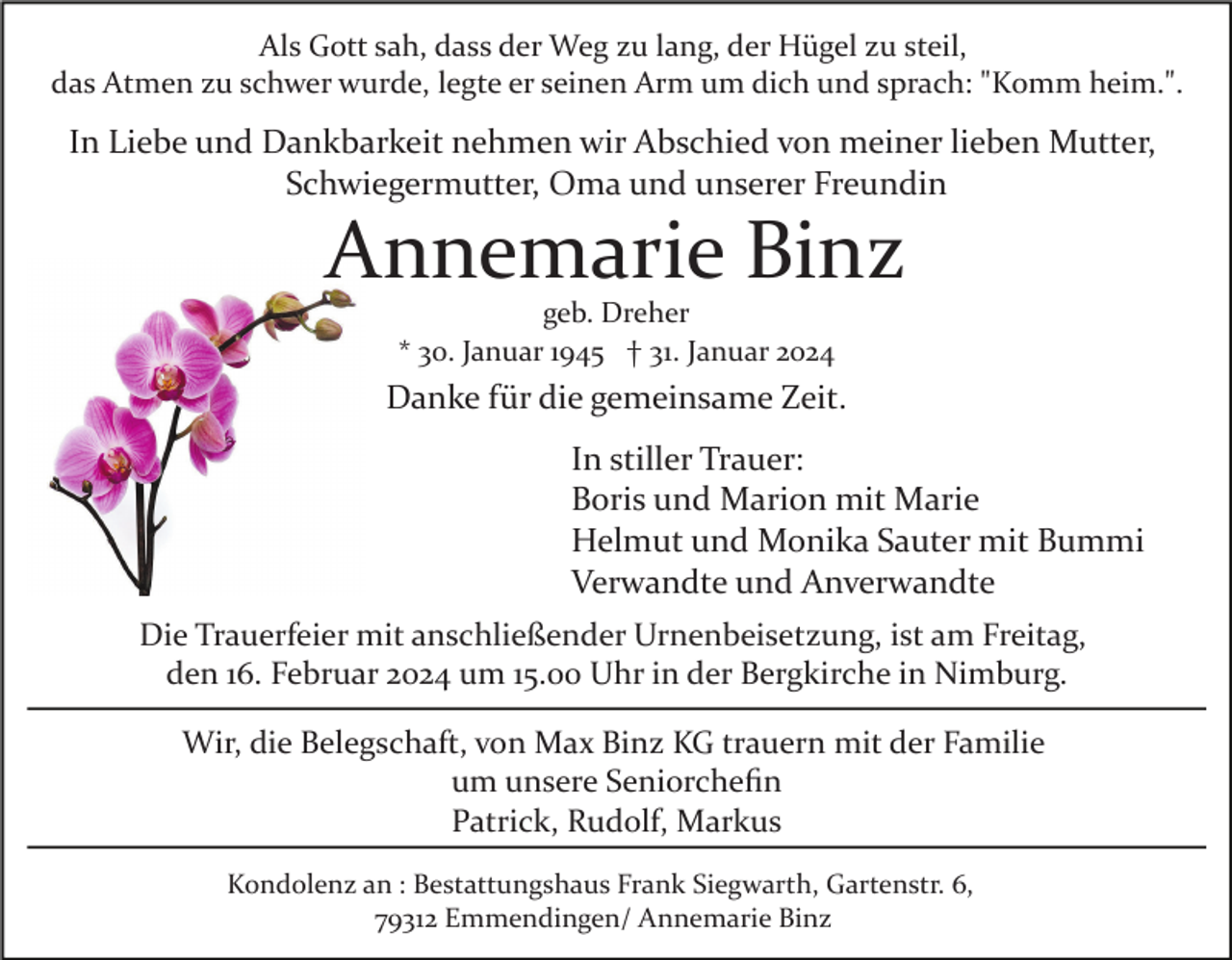 <p>Als Gott sah, dass der Weg zu lang, der Hügel zu steil,<br />das Atmen zu schwer wurde, legte er seinen Arm um dich und sprach: "Komm heim.".</p><p>In Liebe und Dankbarkeit nehmen wir Abschied von meiner lieben Mutter,<br />Schwiegermutter, Oma und unserer Freundin</p><p>Annemarie Binz<br />geb. Dreher<br />* 30. Januar 1945 † 31. Januar 2024</p><p>Danke für die gemeinsame Zeit.<br />In stiller Trauer:<br />Boris und Marion mit Marie<br />Helmut und Monika Sauter mit Bummi<br />Verwandte und Anverwandte<br />Die Trauerfeier mit anschließender Urnenbeisetzung, ist am Freitag,<br />den 16. Februar 2024 um 15.00 Uhr in der Bergkirche in Nimburg.<br />Wir, die Belegschaft, von Max Binz KG trauern mit der Familie<br />um unsere Seniorcheﬁn<br />Patrick, Rudolf, Markus<br />Kondolenz an : Bestattungshaus Frank Siegwarth, Gartenstr. 6,<br />79312 Emmendingen/ Annemarie Binz</p>