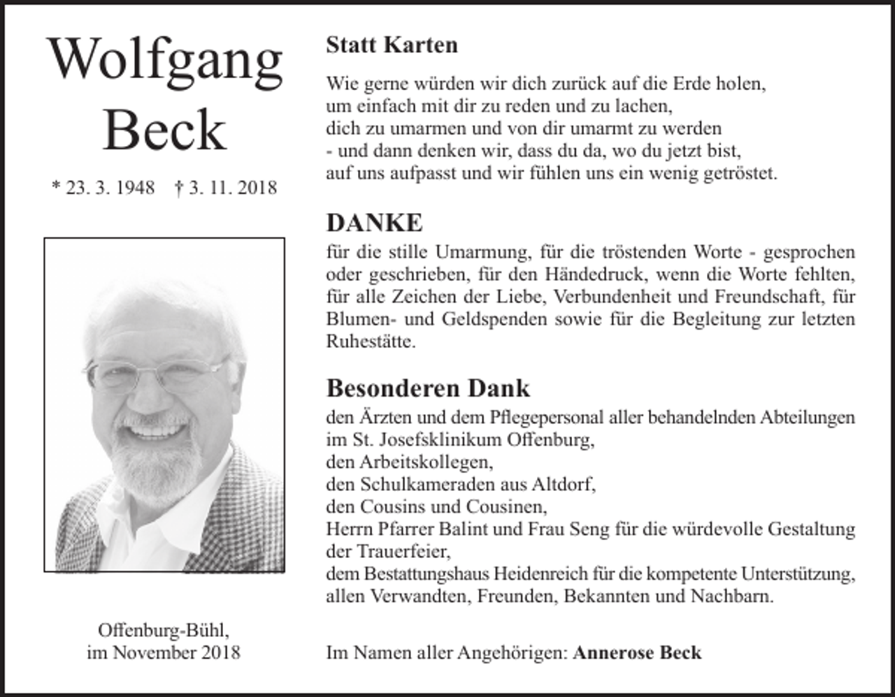 <p>Wolfgang<br />Beck<br />* 23. 3. 1948 † 3. 11. 2018</p><p>Statt Karten<br />Wie gerne würden wir dich urück auf die Erde holen,<br />um einfach mit dir u reden und u lachen,<br />dich u umarmen und von dir umarmt u werden<br />- und dann denken wir, dass du da, wo du jet t bist,<br />auf uns aufpasst und wir fühlen uns ein wenig getröstet.</p><p>DANKE<br />für die stille Umarmung, für die tröstenden Worte - gesprochen<br />oder geschrieben, für den Händedruck, wenn die Worte fehlten,<br />für alle Zeichen der Liebe, Verbundenheit und Freundschaft, für<br />Blumen- und Geldspenden sowie für die Begleitung ur let ten<br />Ruhestätte.</p><p>Besonderen Dank<br />den Ärzten und dem Pflegepersonal aller behandelnden Abteilungen<br />im St. Josefsklinikum Offenburg,<br />den Arbeitskollegen,<br />den Schulkameraden aus Altdorf,<br />den Cousins und Cousinen,<br />Herrn Pfarrer Balint und Frau Seng für die würdevolle Gestaltung<br />der Trauerfeier,<br />dem Bestattungshaus Heidenreich für die kompetente Unterstüt ung,<br />allen Verwandten, Freunden, Bekannten und Nachbarn.<br />Offenburg-Bühl,<br />im November 2018</p><p>Im Namen aller Angehörigen: Annerose Beck</p>