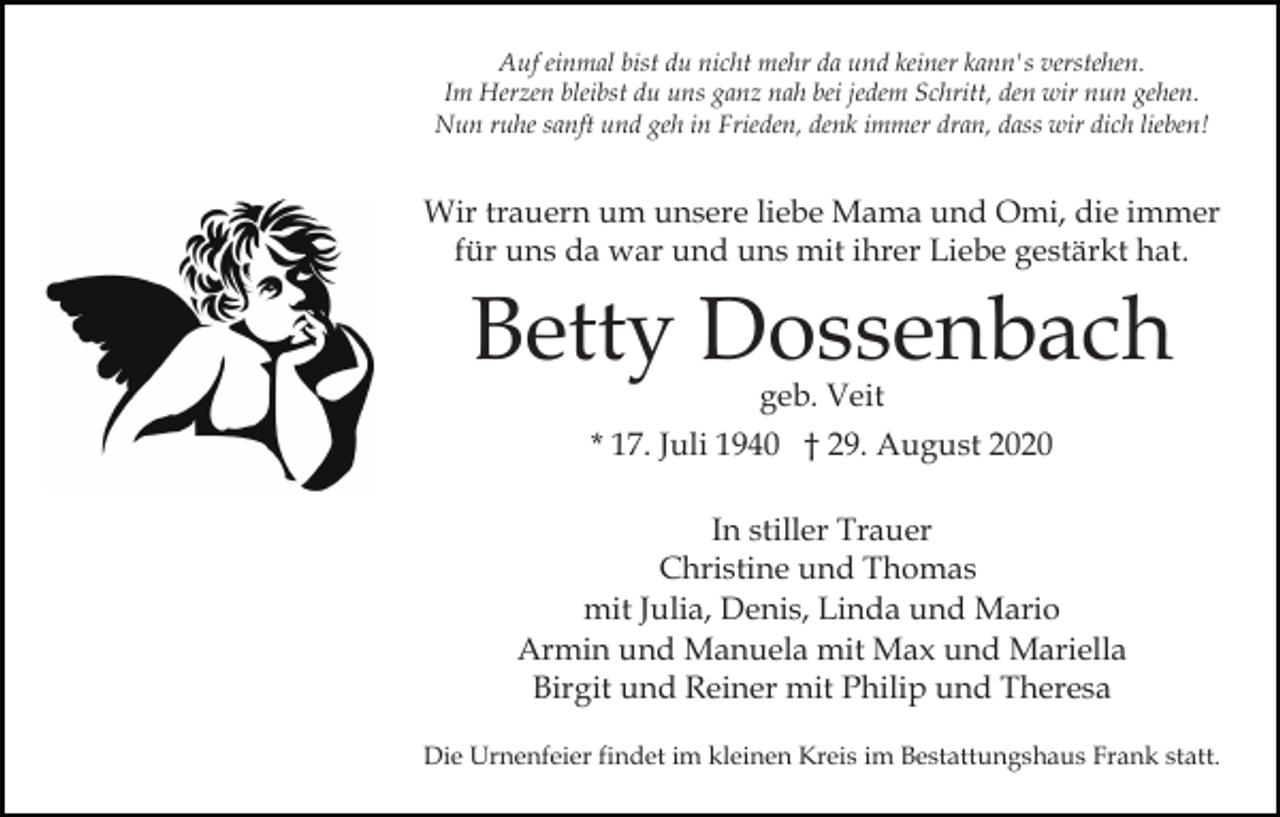 <p>Auf einmal bist du nicht mehr da und keiner kann's verstehen.<br />Im Herzen bleibst du uns ganz nah bei jedem Schritt, den wir nun gehen.<br />Nun ruhe sanft und geh in Frieden, denk immer dran, dass wir dich lieben!</p><p>Wir trauern um unsere liebe Mama und Omi, die immer<br />für uns da war und uns mit ihrer Liebe gestärkt hat.</p><p>Betty Dossenbach<br />geb. Veit</p><p>* 17. Juli 1940 † 29. August 2020<br />In stiller Trauer<br />Christine und Thomas<br />mit Julia, Denis, Linda und Mario<br />Armin und Manuela mit Max und Mariella<br />Birgit und Reiner mit Philip und Theresa<br />Die Urnenfeier findet im kleinen Kreis im Bestattungshaus Frank statt.</p>