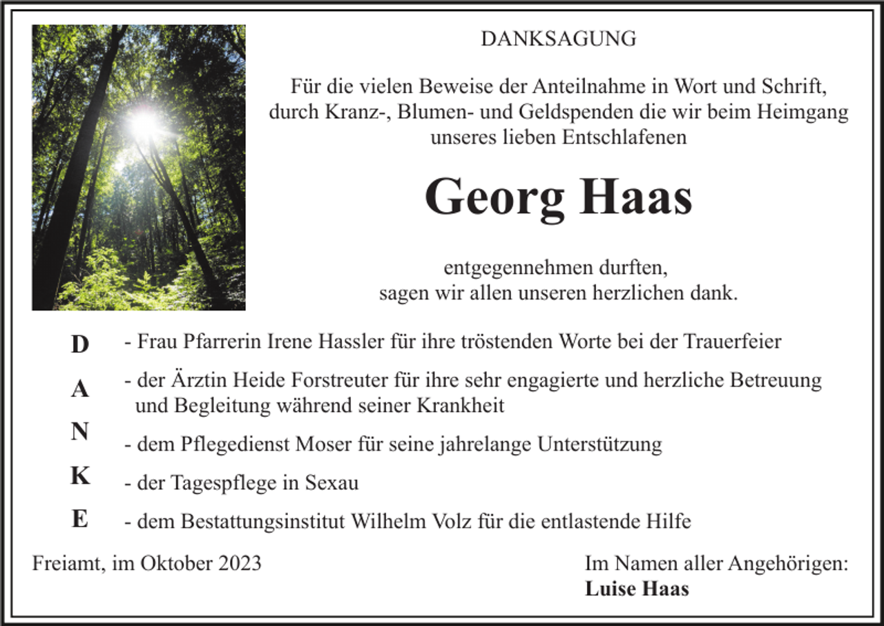 <p>DANKSAGUNG<br />Für die vielen Beweise der Anteilnahme in Wort und Schrift,<br />durch Kranz-, Blumen- und Geldspenden die wir beim Heimgang<br />unseres lieben Entschlafenen</p><p>Georg Haas<br />entgegennehmen durften,<br />sagen wir allen unseren herzlichen dank.</p><p>D</p><p>- Frau Pfarrerin Irene Hassler für ihre tröstenden Worte bei der Trauerfeier</p><p>A</p><p>- der Ärztin Heide Forstreuter für ihre sehr engagierte und herzliche Betreuung<br />und Begleitung während seiner Krankheit</p><p>N</p><p>- dem Pflegedienst Moser für seine jahrelange Unterstützung</p><p>K</p><p>- der Tagespflege in Sexau</p><p>E</p><p>- dem Bestattungsinstitut Wilhelm Volz für die entlastende Hilfe</p><p>Freiamt, im Oktober 2023</p><p>Im Namen aller Angehörigen:<br />Luise Haas</p>