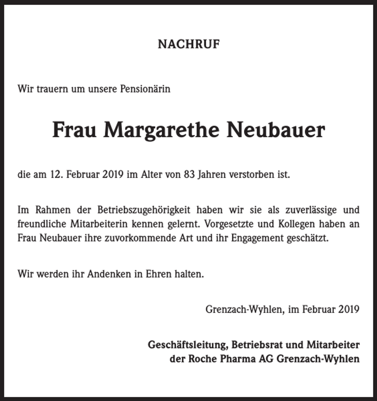 <p>NACHRUF<br />Wir trauern um unsere Pensionärin</p><p>Frau Margarethe Neubauer<br />die am 12. Februar 2019 im Alter von 83 Jahren verstorben ist.<br />Im Rahmen der Betriebszugehörigkeit haben wir sie als zuverlässige und<br />­freundliche Mitarbeiterin kennen gelernt. Vorgesetzte und Kollegen haben an<br />Frau Neubauer ihre zuvorkommende Art und ihr Engagement geschätzt.<br />Wir werden ihr Andenken in Ehren halten.<br />Grenzach-Wyhlen, im Februar 2019<br />Geschäftsleitung, Betriebsrat und Mitarbeiter<br />der Roche Pharma AG Grenzach-Wyhlen</p>