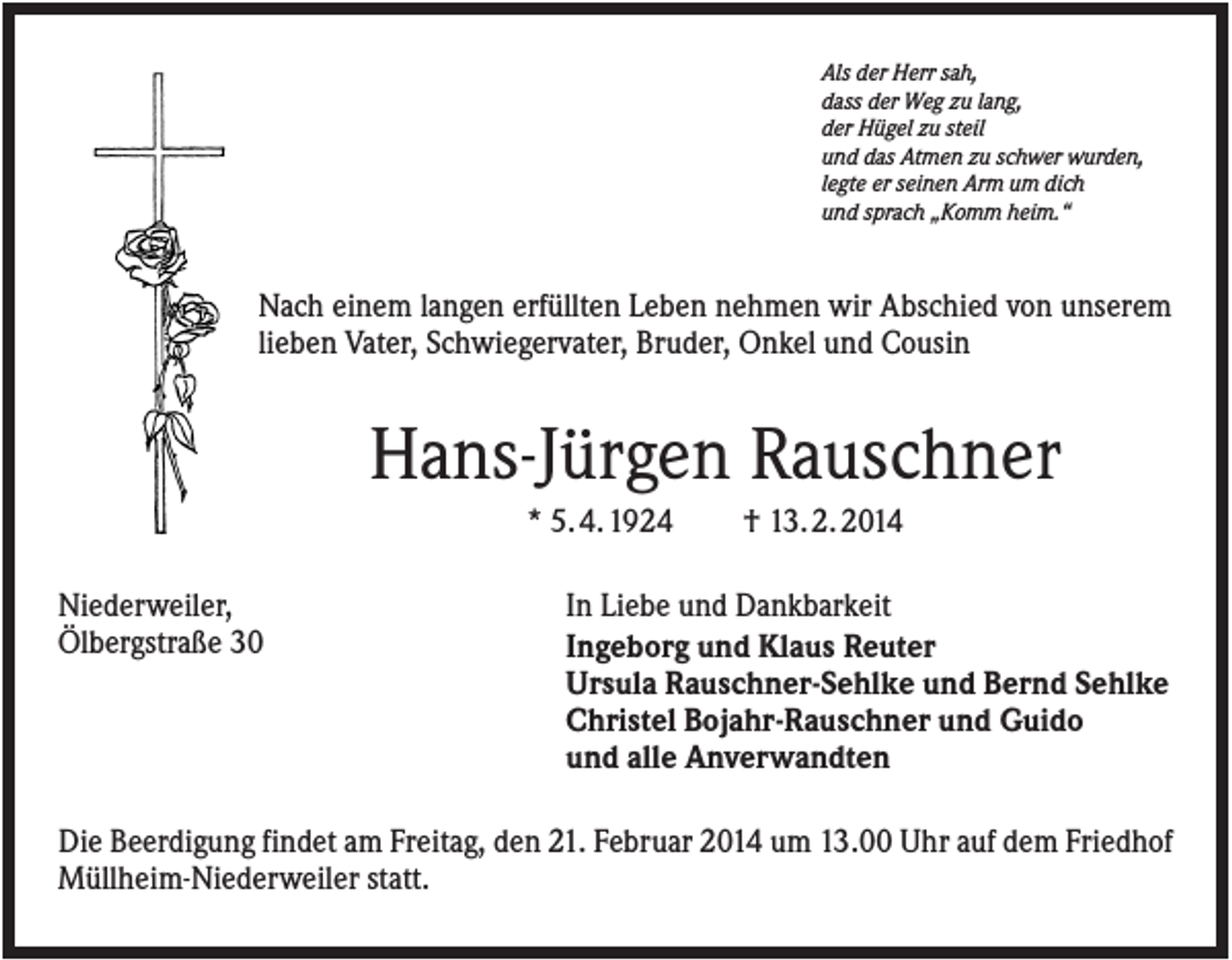 <p>Als der Herr sah,<br />dass der Weg zu lang,<br />der Hügel zu steil<br />und das Atmen zu schwer wurden,<br />legte er seinen Arm um dich<br />und sprach „Komm heim.“</p><p>Nach einem langen erfüllten Leben nehmen wir Abschied von unserem<br />lieben Vater, Schwiegervater, Bruder, Onkel und Cousin</p><p>Hans-Jürgen Rauschner<br />* 5. 4. 1924<br />Niederweiler,<br />Ölbergstraße 30</p><p>† 13. 2. 2014</p><p>In Liebe und Dankbarkeit<br />Ingeborg und Klaus Reuter<br />Ursula Rauschner-Sehlke und Bernd Sehlke<br />Christel Bojahr-Rauschner und Guido<br />und alle Anverwandten</p><p>Die Beerdigung findet am Freitag, den 21. Februar 2014 um 13.00 Uhr auf dem Friedhof<br />Müllheim-Niederweiler statt.</p>