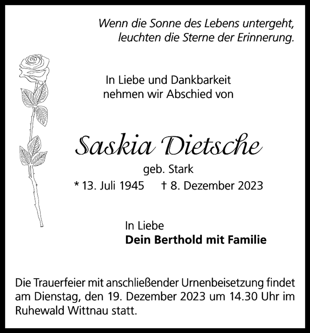 <p>Wenn die Sonne des Lebens untergeht,<br />leuchten die Sterne der Erinnerung.<br />In Liebe und Dankbarkeit<br />nehmen wir Abschied von</p><p>Saskia Dietsche<br />geb. Stark<br />* 13. Juli 1945 † 8. Dezember 2023<br />In Liebe<br />Dein Berthold mit Familie<br />Die Trauerfeier mit anschließender Urnenbeisetzung findet<br />am Dienstag, den 19. Dezember 2023 um 14.30 Uhr im<br />Ruhewald Wittnau statt.</p>