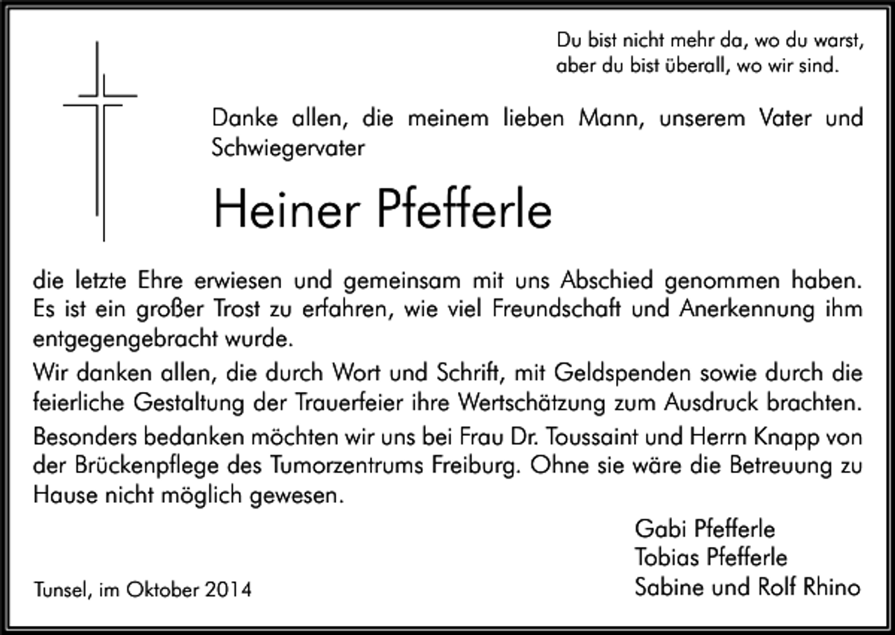 <p>Du bist nicht mehr da, wo du warst,<br />aber du bist überall, wo wir sind.</p><p>Danke allen, die meinem lieben Mann, unserem Vater und<br />Schwiegervater</p><p>Heiner Pfefferle<br />die letzte Ehre erwiesen und gemeinsam mit uns Abschied genommen haben.<br />Es ist ein großer Trost zu erfahren, wie viel Freundschaft und Anerkennung ihm<br />entgegengebracht wurde.<br />Wir danken allen, die durch Wort und Schrift, mit Geldspenden sowie durch die<br />feierliche Gestaltung der Trauerfeier ihre Wertschätzung zum Ausdruck brachten.<br />Besonders bedanken möchten wir uns bei Frau Dr. Toussaint und Herrn Knapp von<br />der Brückenpflege des Tumorzentrums Freiburg. Ohne sie wäre die Betreuung zu<br />Hause nicht möglich gewesen.<br />Gabi Pfefferle<br />Tobias Pfefferle<br />Sabine und Rolf Rhino<br />Tunsel, im Oktober 2014</p>