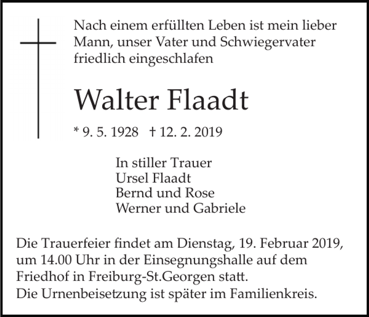 <p>Nach einem erfüllten Leben ist mein lieber<br />Mann, unser Vater und Schwiegervater<br />friedlich eingeschlafen</p><p>Walter Flaadt<br />* 9. 5. 1928 † 12. 2. 2019<br />In stiller Trauer<br />Ursel Flaadt<br />Bernd und Rose<br />Werner und Gabriele<br />Die Trauerfeier ﬁndet am Dienstag, 19. Februar 2019,<br />um 14.00 Uhr in der Einsegnungshalle auf dem<br />Friedhof in Freiburg­St.Georgen sta�.<br />Die Urnenbeise�ung ist später im Familienkreis.</p>