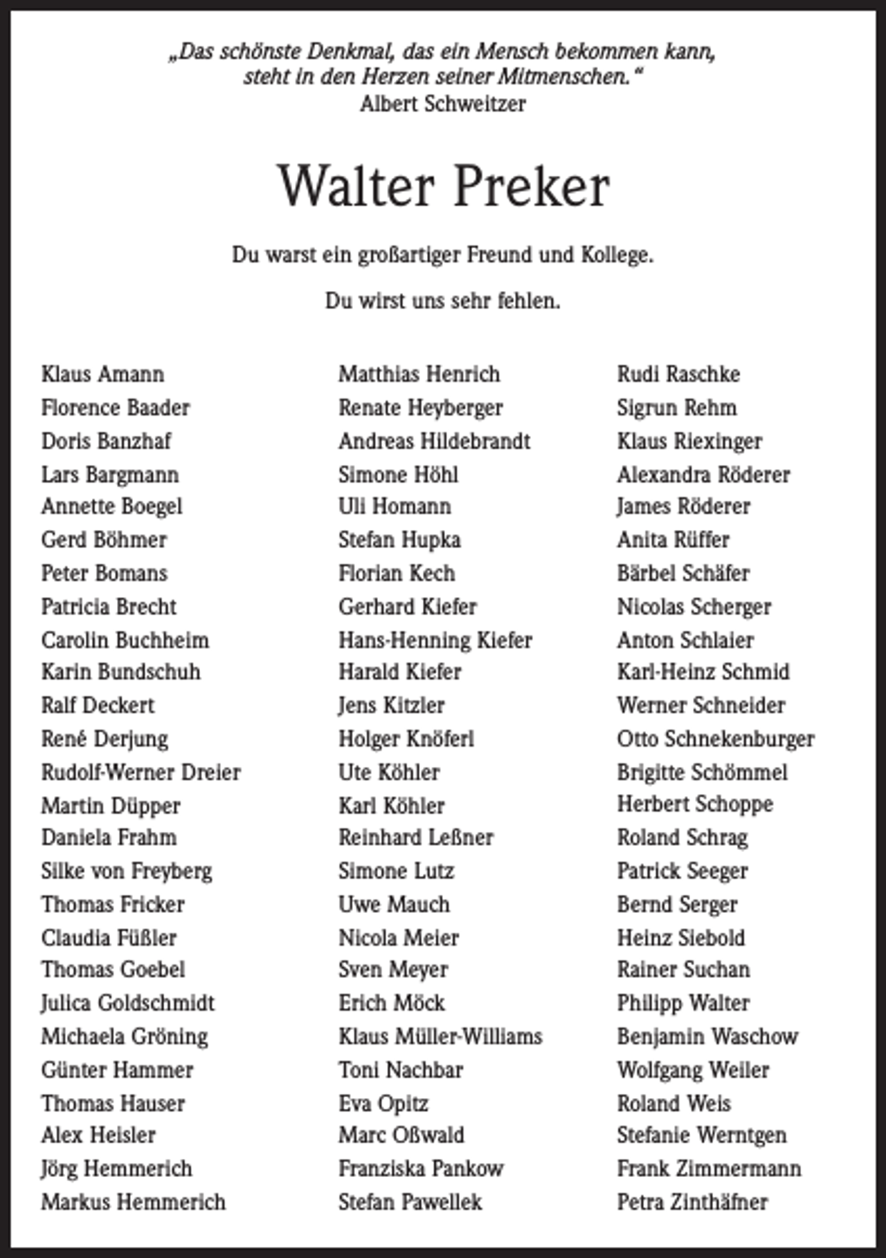 <p>„Das schönste Denkmal, das ein Mensch bekommen kann,<br />steht in den Herzen seiner Mitmenschen.“<br />Albert Schweitzer</p><p>Walter Preker<br />Du warst ein großartiger Freund und Kollege.<br />Du wirst uns sehr fehlen.<br />Klaus Amann<br />Florence Baader<br />Doris Banzhaf<br />Lars Bargmann<br />Annette Boegel<br />Gerd Böhmer<br />Peter Bomans<br />Patricia Brecht<br />Carolin Buchheim<br />Karin Bundschuh<br />Ralf Deckert<br />René Derjung<br />Rudolf-Werner Dreier<br />Martin Düpper<br />Daniela Frahm<br />Silke von Freyberg<br />Thomas Fricker<br />Claudia Füßler<br />Thomas Goebel<br />Julica Goldschmidt<br />Michaela Gröning<br />Günter Hammer<br />Thomas Hauser<br />Alex Heisler<br />Jörg Hemmerich<br />Markus Hemmerich</p><p>Matthias Henrich<br />Renate Heyberger<br />Andreas Hildebrandt<br />Simone Höhl<br />Uli Homann<br />Stefan Hupka<br />Florian Kech<br />Gerhard Kiefer<br />Hans-Henning Kiefer<br />Harald Kiefer<br />Jens Kitzler<br />Holger Knöferl<br />Ute Köhler<br />Karl Köhler<br />Reinhard Leßner<br />Simone Lutz<br />Uwe Mauch<br />Nicola Meier<br />Sven Meyer<br />Erich Möck<br />Klaus Müller-Williams<br />Toni Nachbar<br />Eva Opitz<br />Marc Oßwald<br />Franziska Pankow<br />Stefan Pawellek</p><p>Rudi Raschke<br />Sigrun Rehm<br />Klaus Riexinger<br />Alexandra Röderer<br />James Röderer<br />Anita Rüffer<br />Bärbel Schäfer<br />Nicolas Scherger<br />Anton Schlaier<br />Karl-Heinz Schmid<br />Werner Schneider<br />Otto Schnekenburger<br />Brigitte Schömmel<br />Herbert Schoppe<br />Roland Schrag<br />Patrick Seeger<br />Bernd Serger<br />Heinz Siebold<br />Rainer Suchan<br />Philipp Walter<br />Benjamin Waschow<br />Wolfgang Weiler<br />Roland Weis<br />Stefanie Werntgen<br />Frank Zimmermann<br />Petra Zinthäfner</p>
