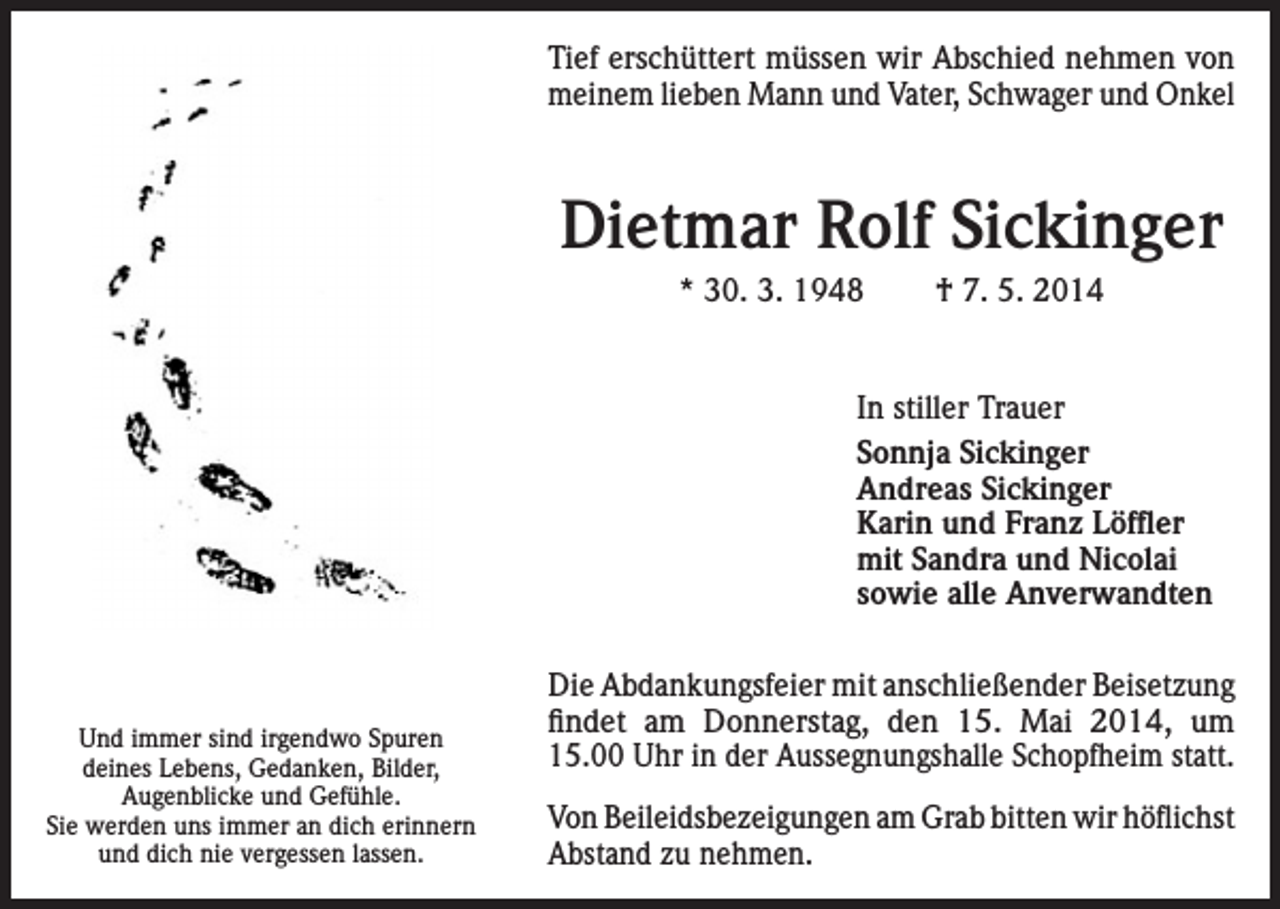 <p>Tief erschüttert müssen wir Abschied nehmen von<br />meinem lieben Mann und Vater, Schwager und Onkel</p><p>Dietmar Rolf Sickinger<br />* 30. 3. 1948</p><p>† 7. 5. 2014</p><p>In stiller Trauer<br />Sonnja Sickinger<br />Andreas Sickinger<br />Karin und Franz Löffler<br />mit Sandra und Nicolai<br />sowie alle Anverwandten</p><p>Und immer sind irgendwo Spuren<br />deines Lebens, Gedanken, Bilder,<br />Augenblicke und Gefühle.<br />Sie werden uns immer an dich erinnern<br />und dich nie vergessen lassen.</p><p>Die Abdankungsfeier mit anschließender Beisetzung<br />findet am Donnerstag, den 15. Mai 2014, um<br />15.00 Uhr in der Aussegnungshalle Schopfheim statt.<br />Von Beileidsbezeigungen am Grab bitten wir höflichst<br />Abstand zu nehmen.</p>