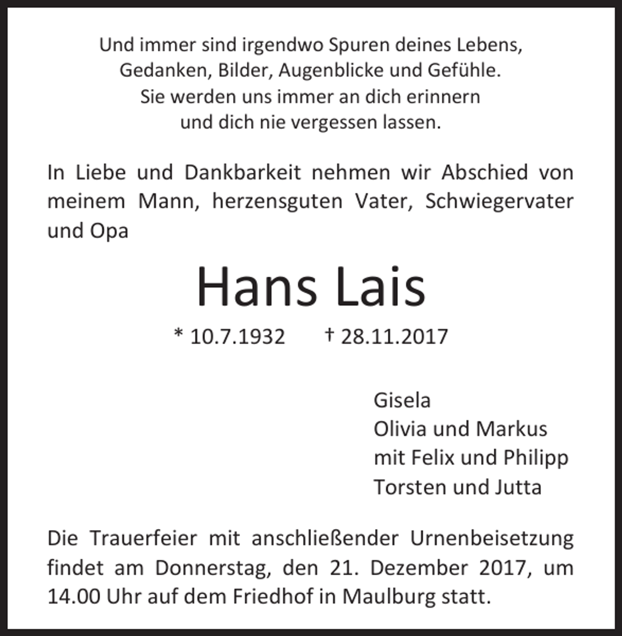 <p>Und immer sind irgendwo Spuren deines Lebens,<br />Gedanken, Bilder, Augenblicke und Gefühle.<br />Sie werden uns immer an dich erinnern<br />und dich nie vergessen lassen.</p><p>In Liebe und Dankbarkeit nehmen wir Abschied von<br />meinem Mann, herzensguten Vater, Schwiegervater<br />und Opa</p><p>Hans Lais</p><p>* 10.7.1932</p><p>† 28.11.2017<br />Gisela<br />Olivia und Markus<br />mit Felix und Philipp<br />Torsten und Jutta</p><p>Die Trauerfeier mit anschließender Urnenbeisetzung<br />findet am Donnerstag, den 21. Dezember 2017, um<br />14.00 Uhr auf dem Friedhof in Maulburg statt.</p>