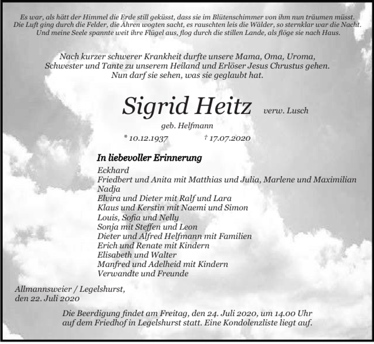 <p>Es war, als hätt der Himmel die Erde still geküsst, dass sie im Blütenschimmer von ihm nun träumen müsst.<br />Die Luft ging durch die Felder, die Ähren wogten sacht, es rauschten leis die Wälder, so sternklar war die Nacht.<br />Und meine Seele spannte weit ihre Flügel aus, ﬂog durch die stillen Lande, als ﬂöge sie nach Haus.</p><p>Nach kurzer schwerer Krankheit durfte unsere Mama, Oma, Uroma,<br />Schwester und Tante zu unserem Heiland und Erlöser Jesus Chrustus gehen.<br />Nun darf sie sehen, was sie geglaubt hat.</p><p>Sigrid Heitz</p><p>verw. Lusch</p><p>geb. Helfmann</p><p>* 10.12.1937</p><p>† 17.07.2020</p><p>Eckhard<br />Friedbert und Anita mit Matthias und Julia, Marlene und Maximilian<br />Nadja<br />Elvira und Dieter mit Ralf und Lara<br />Klaus und Kerstin mit Naemi und Simon<br />Louis, Soﬁa und Nelly<br />Sonja mit Steﬀen und Leon<br />Dieter und Alfred Helfmann mit Familien<br />Erich und Renate mit Kindern<br />Elisabeth und Walter<br />Manfred und Adelheid mit Kindern<br />Verwandte und Freunde<br />Allmannsweier / Legelshurst,<br />den 22. Juli 2020<br />Die Beerdigung ﬁndet am Freitag, den 24. Juli 2020, um 14.00 Uhr<br />auf dem Friedhof in Legelshurst statt. Eine Kondolenzliste liegt auf.</p>