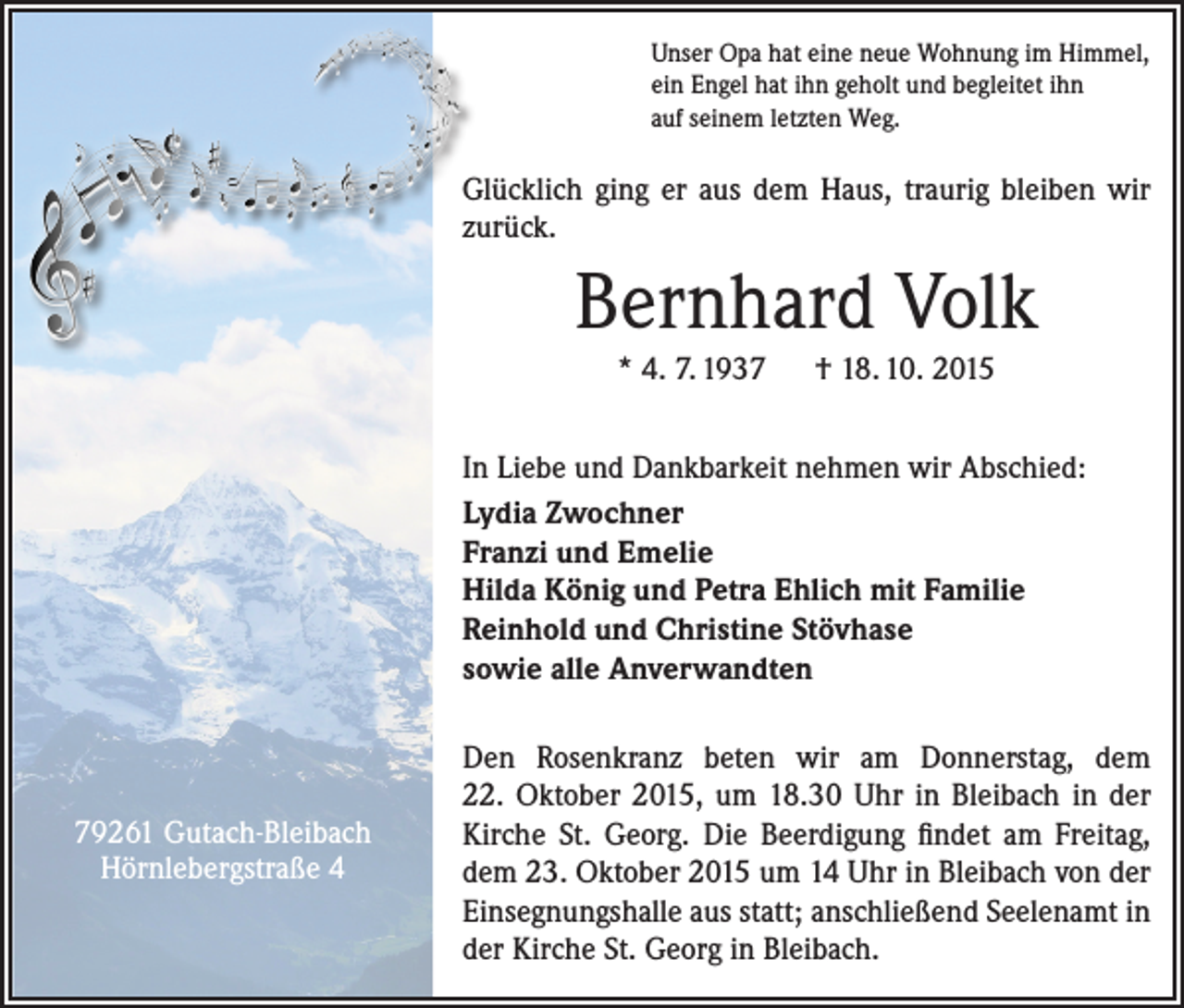 <p>Unser Opa hat eine neue Wohnung im Himmel,<br />ein Engel hat ihn geholt und begleitet ihn<br />auf seinem letzten Weg.</p><p>Glücklich ging er aus dem Haus, traurig bleiben wir<br />zurück.</p><p>Bernhard Volk<br />* 4. 7. 1937 † 18. 10. 2015<br />In Liebe und Dankbarkeit nehmen wir Abschied:<br />Lydia Zwochner<br />Franzi und Emelie<br />Hilda König und Petra Ehlich mit Familie<br />Reinhold und Christine Stövhase<br />sowie alle Anverwandten</p><p>79261 Gutach-Bleibach<br />Hörnlebergstraße 4</p><p>Den Rosenkranz beten wir am Donnerstag, dem<br />22. Oktober 2015, um 18.30 Uhr in Bleibach in der<br />Kirche St. Georg. Die Beerdigung findet am Freitag,<br />dem 23. Oktober 2015 um 14 Uhr in Bleibach von der<br />Einsegnungshalle aus statt; anschließend Seelenamt in<br />der Kirche St. Georg in Bleibach.</p>
