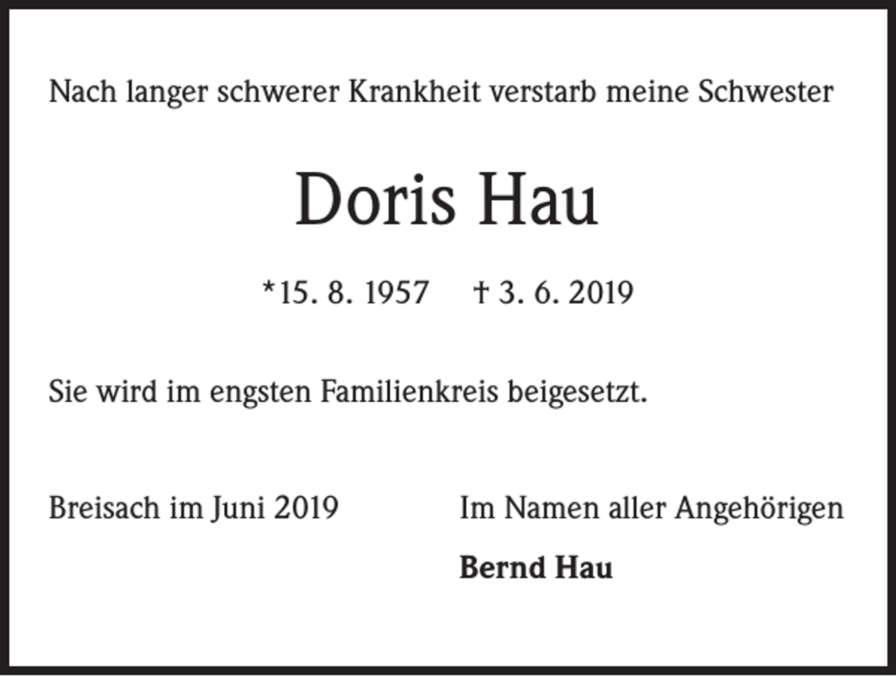 <p>Nach langer schwerer Krankheit verstarb meine Schwester</p><p>Doris Hau<br />*15. 8. 1957</p><p>† 3. 6. 2019</p><p>Sie wird im engsten Familienkreis beigesetzt.<br />Breisach im Juni 2019</p><p>Im Namen aller Angehörigen</p><p>Bernd Hau</p>