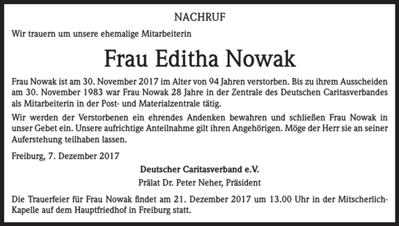 <p>NACHRUF<br />Wir trauern um unsere ehemalige Mitarbeiterin</p><p>Frau Editha Nowak<br />Frau Nowak ist am 30. November 2017 im Alter von 94 Jahren verstorben. Bis zu ihrem Ausscheiden<br />am 30. November 1983 war Frau Nowak 28 Jahre in der Zentrale des Deutschen Caritasverbandes<br />als Mitarbeiterin in der Post- und Materialzentrale tätig.<br />Wir werden der Verstorbenen ein ehrendes Andenken bewahren und schließen Frau Nowak in<br />unser Gebet ein. Unsere aufrichtige Anteilnahme gilt ihren Angehörigen. Möge der Herr sie an seiner<br />Auferstehung teilhaben lassen.<br />Freiburg, 7. Dezember 2017<br />Deutscher Caritasverband e.V.<br />Prälat Dr. Peter Neher, Präsident<br />Die Trauerfeier für Frau Nowak findet am 21. Dezember 2017 um 13.00 Uhr in der MitscherlichKapelle auf dem Hauptfriedhof in Freiburg statt.</p>