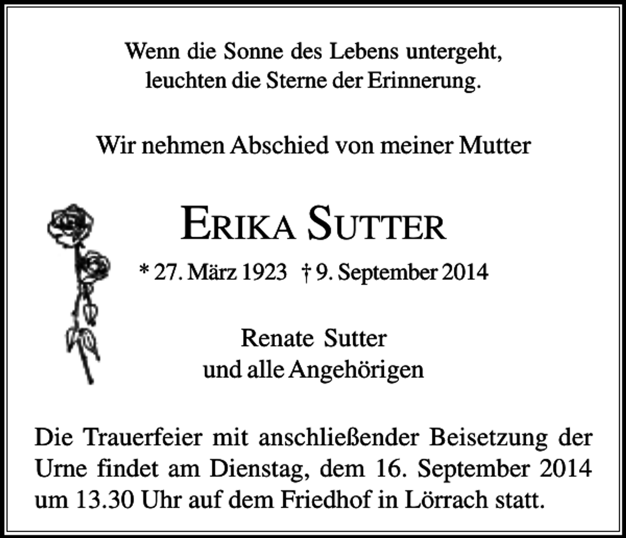 <p>Wenn die Sonne des Lebens untergeht,<br />leuchten die Sterne der Erinnerung.</p><p>Wir nehmen Abschied von meiner Mutter</p><p>ERIKA SUTTER<br />* 27. März 1923 † 9. September 2014</p><p>Renate Sutter<br />und alle Angehörigen<br />Die Trauerfeier mit anschließender Beisetzung der<br />Urne findet am Dienstag, dem 16. September 2014<br />um 13.30 Uhr auf dem Friedhof in Lörrach statt.</p>