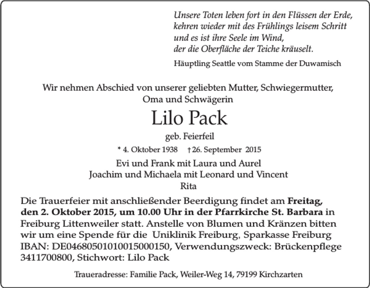 <p>Unsere Toten leben fort in den Flüssen der Erde,<br />kehren wieder mit des Frühlings leisem Schritt<br />und es ist ihre Seele im Wind,<br />der die Oberfläche der Teiche kräuselt.<br />Häuptling Seattle vom Stamme der Duwamisch</p><p>Wir nehmen Abschied von unserer geliebten Mutter, Schwiegermutter,<br />Oma und Schwägerin</p><p>Lilo Pack</p><p>geb. Feierfeil<br />* 4. Oktober 1938 � 26. September 2015<br />Evi und Frank mit Laura und Aurel<br />Joachim und Michaela mit Leonard und Vincent<br />Rita</p><p>Die Trauerfeier mit anschließender Beerdigung findet am Freitag,<br />den 2. Oktober 2015, um 10.00 Uhr in der Pfarrkirche St. Barbara in<br />Freiburg Littenweiler statt. Anstelle von Blumen und Kränzen bitten<br />wir um eine Spende für die Uniklinik Freiburg, Sparkasse Freiburg<br />IBAN: DE04680501010015000150, Verwendungszweck: Brückenpflege<br />3411700800, Stichwort: Lilo Pack<br />Traueradresse: Familie Pack, Weiler-Weg 14, 79199 Kirchzarten</p>