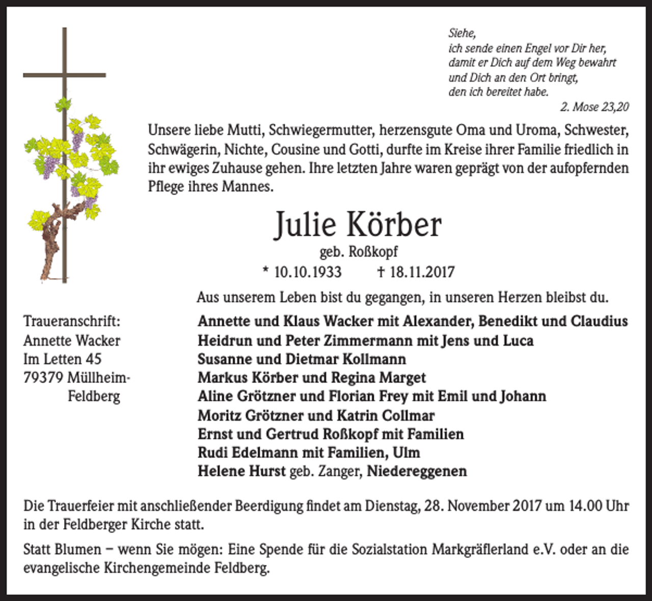 <p>Siehe,<br />ich sende einen Engel vor Dir her,<br />damit er Dich auf dem Weg bewahrt<br />und Dich an den Ort bringt,<br />den ich bereitet habe.</p><p>2. Mose 23,20</p><p>Unsere liebe Mutti, Schwiegermutter, herzensgute Oma und Uroma, Schwester,<br />Schwägerin, Nichte, Cousine und Gotti, durfte im Kreise ihrer Familie friedlich in<br />ihr ewiges Zuhause gehen. Ihre letzten Jahre waren geprägt von der aufopfernden<br />Pflege ihres Mannes.</p><p>Julie Körber</p><p>geb. Roßkopf<br />* 10.10.1933<br />† 18.11.2017<br />Aus unserem Leben bist du gegangen, in unseren Herzen bleibst du.<br />Traueranschrift:<br />Annette und Klaus Wacker mit Alexander, Benedikt und Claudius<br />Annette Wacker<br />Heidrun und Peter Zimmermann mit Jens und Luca<br />Im Letten 45<br />Susanne und Dietmar Kollmann<br />79379 Müllheim-<br />Markus Körber und Regina Marget<br />Feldberg Aline Grötzner und Florian Frey mit Emil und Johann<br />Moritz Grötzner und Katrin Collmar<br />Ernst und Gertrud Roßkopf mit Familien<br />Rudi Edelmann mit Familien, Ulm<br />Helene Hurst geb. Zanger, Niedereggenen<br />Die Trauerfeier mit anschließender Beerdigung findet am Dienstag, 28. November 2017 um 14.00 Uhr<br />in der Feldberger Kirche statt.<br />Statt Blumen – wenn Sie mögen: Eine Spende für die Sozialstation Markgräflerland e.V. oder an die<br />evangelische Kirchengemeinde Feldberg.</p>