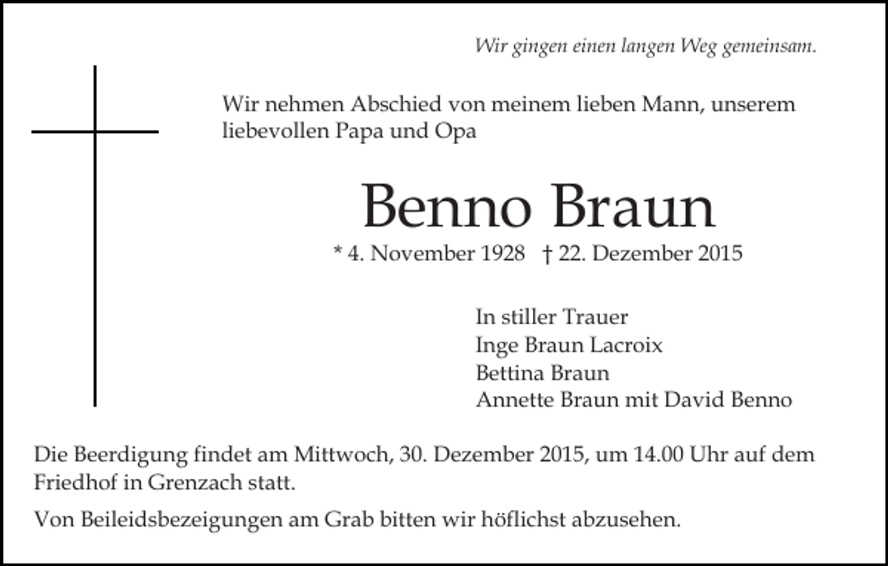 <p>Wir gingen einen langen Weg gemeinsam.</p><p>Wir nehmen Abschied von meinem lieben Mann, unserem<br />liebevollen Papa und Opa</p><p>Benno Braun</p><p>* 4. November 1928 † 22. Dezember 2015<br />In stiller Trauer<br />Inge Braun Lacroix<br />Bettina Braun<br />Annette Braun mit David Benno<br />Die Beerdigung findet am Mittwoch, 30. Dezember 2015, um 14.00 Uhr auf dem<br />Friedhof in Grenzach statt.<br />Von Beileidsbezeigungen am Grab bitten wir höflichst abzusehen.</p>