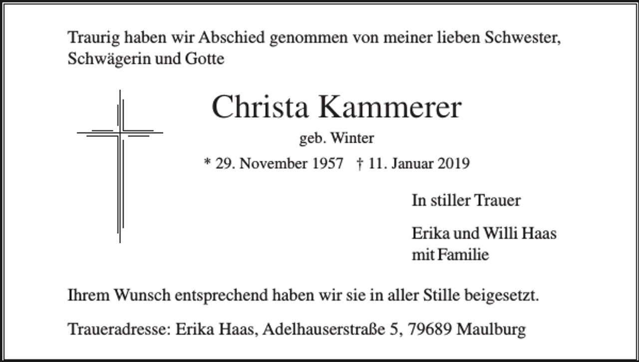 <p>Traurig haben wir Abschied genommen von meiner lieben Schwester,<br />Schwägerin und Gotte</p><p>Christa Kammerer<br />geb. Winter<br />* 29. November 1957 † 11. Januar 2019</p><p>In stiller Trauer<br />Erika und Willi Haas<br />mit Familie<br />Ihrem Wunsch entsprechend haben wir sie in aller Stille beigesetzt.<br />Traueradresse: Erika Haas, Adelhauserstraße 5, 79689 Maulburg</p>