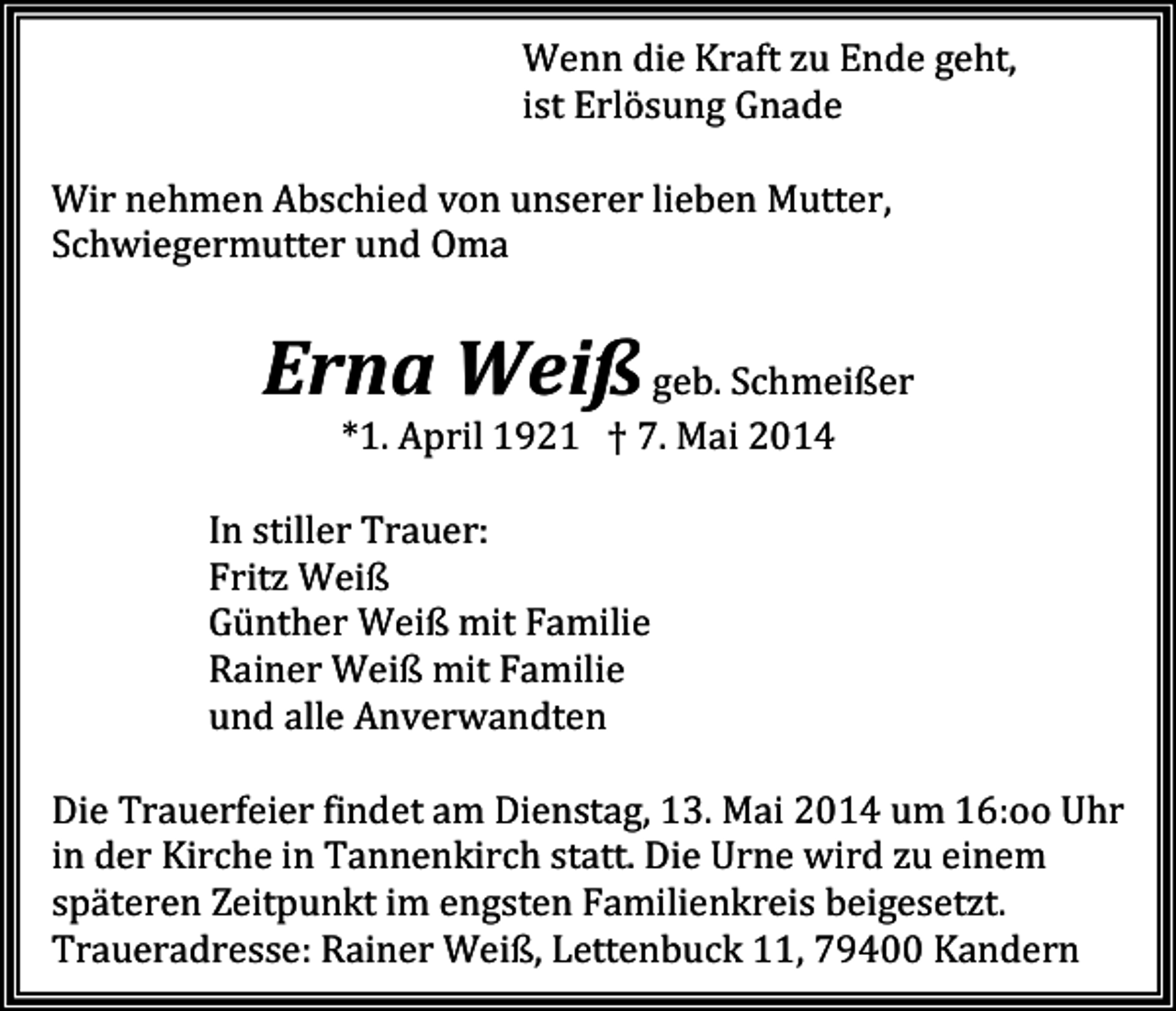 <p>Wenn die Kraft zu Ende geht,<br />ist Erlösung Gnade<br />Wir nehmen Abschied von unserer lieben Mutter,<br />Schwiegermutter und Oma</p><p>Erna Weiß geb. Schmeißer<br />*1. April 1921 † 7. Mai 2014<br />In stiller Trauer:<br />Fritz Weiß<br />Günther Weiß mit Familie<br />Rainer Weiß mit Familie<br />und alle Anverwandten<br />Die Trauerfeier findet am Dienstag, 13. Mai 2014 um 16:oo Uhr<br />in der Kirche in Tannenkirch statt. Die Urne wird zu einem<br />späteren Zeitpunkt im engsten Familienkreis beigesetzt.<br />Traueradresse: Rainer Weiß, Lettenbuck 11, 79400 Kandern</p>