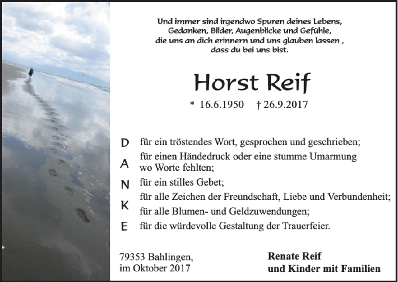<p>UUnd<br />n d i immer<br />m m e r sisind<br />n d i rirgendwo<br />g e n d w o SSpuren<br />p u r e n deines<br />d ei n e s LLebens,<br />e b e n s,<br />G e d a n k e n, Bil<br />d e r , Augenblicke<br />Au g e n bli c k e uund<br />n d Gefühle,<br />G ef ü hl e,<br />Gedanken,<br />Bilder,<br />die<br />dich<br />glauben<br />di e uns<br />u n s aan<br />n di<br />c h eerinnern<br />ri n n e r n uund<br />n d uuns<br />n s gl<br />a u b e n l lassen<br />a s s e n ,,<br />bist.<br />ddass<br />a s s ddu<br />u bbei<br />ei uns<br />u n s bi<br />s t.</p><p>HHorst<br />o r s t Reif<br />Re if</p><p>** 116.6.1950<br />6 .6 .1 9 5 0</p><p>†† 226.9.2017<br />6 .9 .2 0 1 7</p><p>ür ein<br />ei n tr<br />tröstendes<br />öst e n d es WWort,<br />ort, ggesprochen<br />es pr o c h e n uund<br />n d ggeschrieben;<br />es c hri e b e n;<br />DD ffür<br />für<br />f ür einen<br />ei n e n Händedruck<br />H ä n d e dr u c k oder<br />o d er eine<br />ei n e stumme<br />st u m m e Umarmung<br />U m ar m u n g</p><p>AA wwo<br />o WWorte<br />ort e ffehlten;<br />e hlt e n;</p><p>f ür ein<br />ei n stilles<br />still es Gebet;<br />G e b et;<br />NN für</p><p>für<br />f ür alle<br />all e Zeichen<br />Z ei c h e n der<br />d er Freundschaft,<br />Fr e u n ds c h aft, Liebe<br />Li e b e und<br />u n d Verbundenheit;<br />V er b u n d e n h eit;</p><p>KK ffür<br />ür alle<br />all e BlumenBl u m e n- und<br />u n d Geldzuwendungen;<br />G el d z u w e n d u n g e n;<br />ür die<br />di e würdevolle<br />w ür d e v oll e Gestaltung<br />G est alt u n g der<br />d er TTrauerfeier.<br />r a u erf ei er.<br />EE ffür<br />7 9 3 5 3 Bahlingen,<br />79353<br />B a hli n g e n,<br />iimm Oktober<br />O kt o b er</p><p>R e n at e RReif<br />Renate<br />eif<br />uund<br />n d Kinder<br />Ki n d e r mit<br />mit Familien<br />F a mili e n</p>