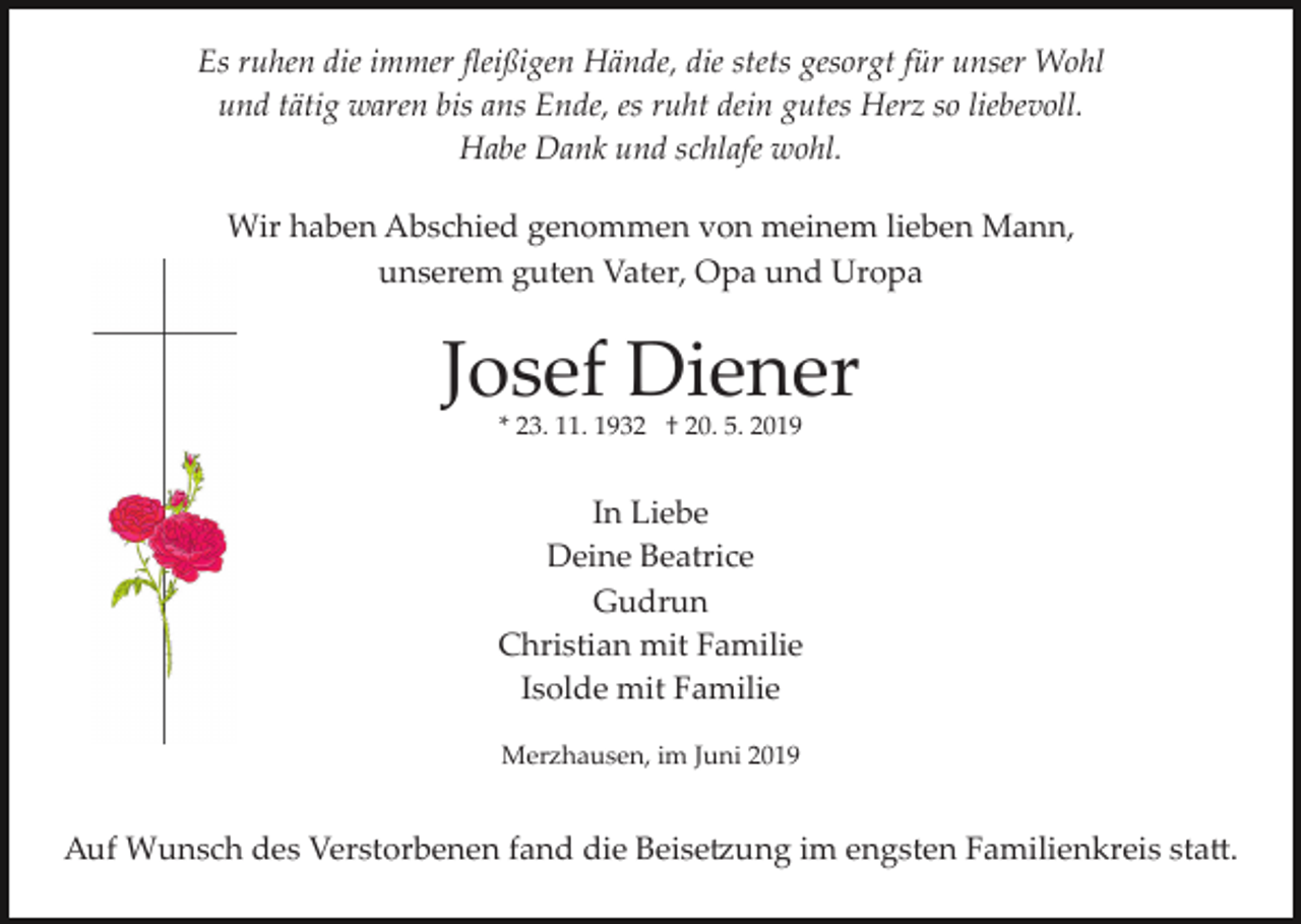 <p>Es ruhen die immer ﬂeißigen Hände, die stets gesorgt für unser Wohl<br />und tätig waren bis ans Ende, es ruht dein gutes Herz so liebevoll.<br />Habe Dank und schlafe wohl.<br />Wir haben Abschied genommen von meinem lieben Mann,<br />unserem guten Vater, Opa und Uropa</p><p>Josef Diener<br />* 23. 11. 1932 † 20. 5. 2019</p><p>In Liebe<br />Deine Beatrice<br />Gudrun<br />Christian mit Familie<br />Isolde mit Familie<br />Merzhausen, im Juni 2019</p><p>Auf Wunsch des Verstorbenen fand die Beise�ung im engsten Familienkreis sta�.</p>