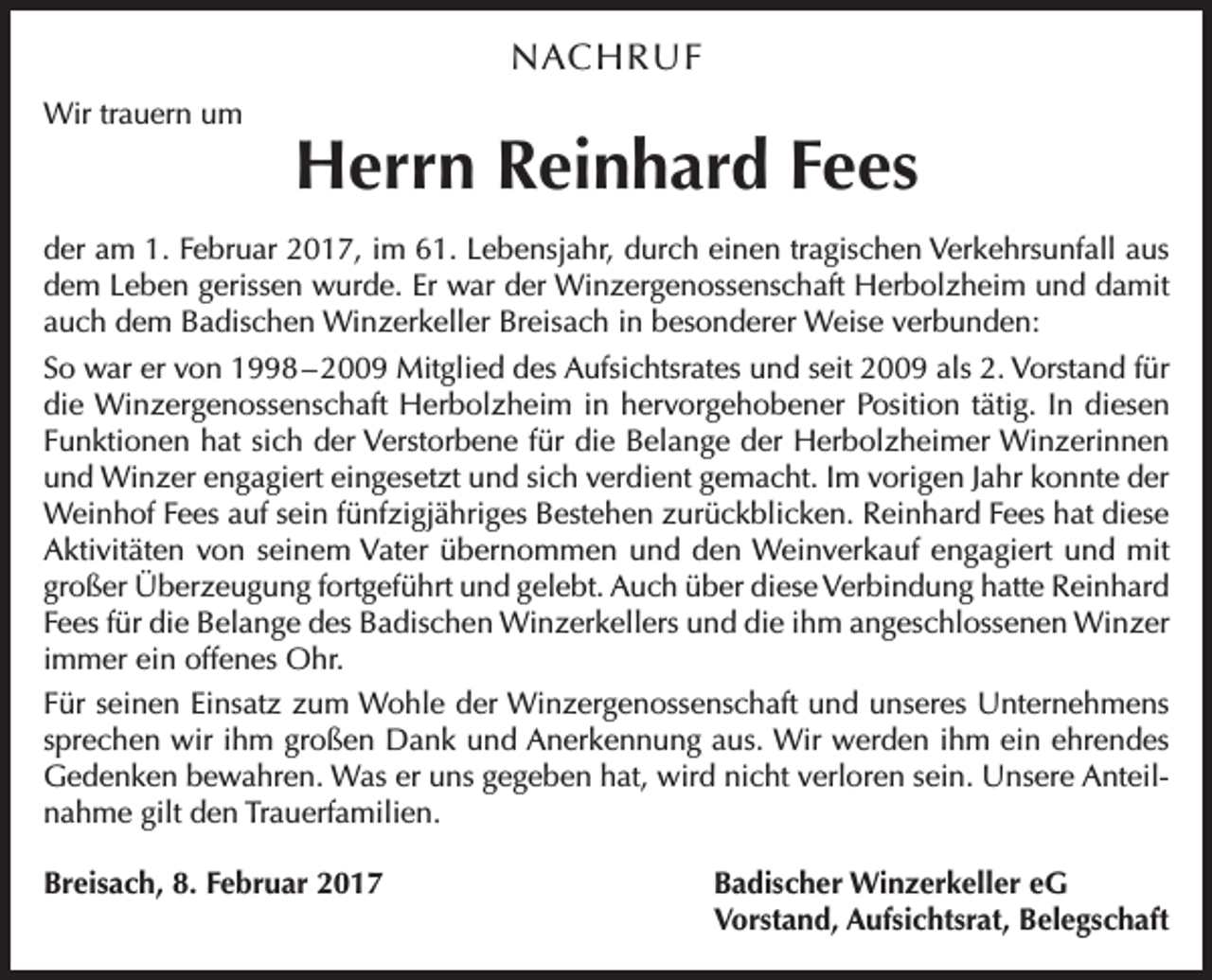 <p>NACHRUF<br />Wir trauern um</p><p>Herrn Reinhard Fees</p><p>der am 1. Februar 2017, im 61. Lebensjahr, durch einen tragischen Verkehrsunfall aus<br />dem Leben gerissen wurde. Er war der Winzergenossenschaft Herbolzheim und damit<br />auch dem Badischen Winzerkeller Breisach in besonderer Weise verbunden:<br />So war er von 1998 – 2009 Mitglied des Aufsichtsrates und seit 2009 als 2. Vorstand für<br />die Winzergenossenschaft Herbolzheim in hervorgehobener Position tätig. In diesen<br />Funktionen hat sich der Verstorbene für die Belange der Herbolzheimer Winzerinnen<br />und Winzer engagiert eingesetzt und sich verdient gemacht. Im vorigen Jahr konnte der<br />Weinhof Fees auf sein fünfzigjähriges Bestehen zurückblicken. Reinhard Fees hat diese<br />Aktivitäten von seinem Vater übernommen und den Weinverkauf engagiert und mit<br />großer Überzeugung fortgeführt und gelebt. Auch über diese Verbindung hatte Reinhard<br />Fees für die Belange des Badischen Winzerkellers und die ihm angeschlossenen Winzer<br />immer ein offenes Ohr.<br />Für seinen Einsatz zum Wohle der Winzergenossenschaft und unseres Unternehmens<br />sprechen wir ihm großen Dank und Anerkennung aus. Wir werden ihm ein ehrendes<br />Gedenken bewahren. Was er uns gegeben hat, wird nicht verloren sein. Unsere Anteilnahme gilt den Trauerfamilien.<br />Breisach, 8. Februar 2017</p><p>Badischer Winzerkeller eG<br />Vorstand, Aufsichtsrat, Belegschaft</p>