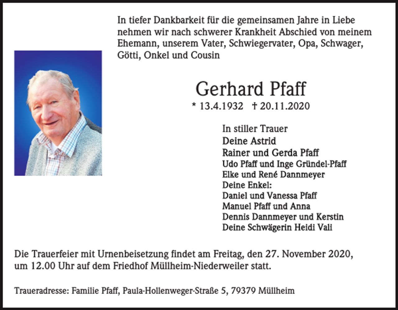 <p>In tiefer Dankbarkeit für die gemeinsamen Jahre in Liebe<br />nehmen wir nach schwerer Krankheit Abschied von meinem<br />Ehemann, unserem Vater, Schwiegervater, Opa, Schwager,<br />Götti, Onkel und Cousin</p><p>Gerhard Pfaff<br />* 13.4.1932 † 20.11.2020<br />In stiller Trauer</p><p>Die Trauerfeier mit Urnenbeisetzung findet am Freitag, den 27. November 2020,<br />um 12.00 Uhr auf dem Friedhof Müllheim-Niederweiler statt.<br />Traueradresse: Familie Pfaff, Paula-Hollenweger-Straße 5, 79379 Müllheim</p>