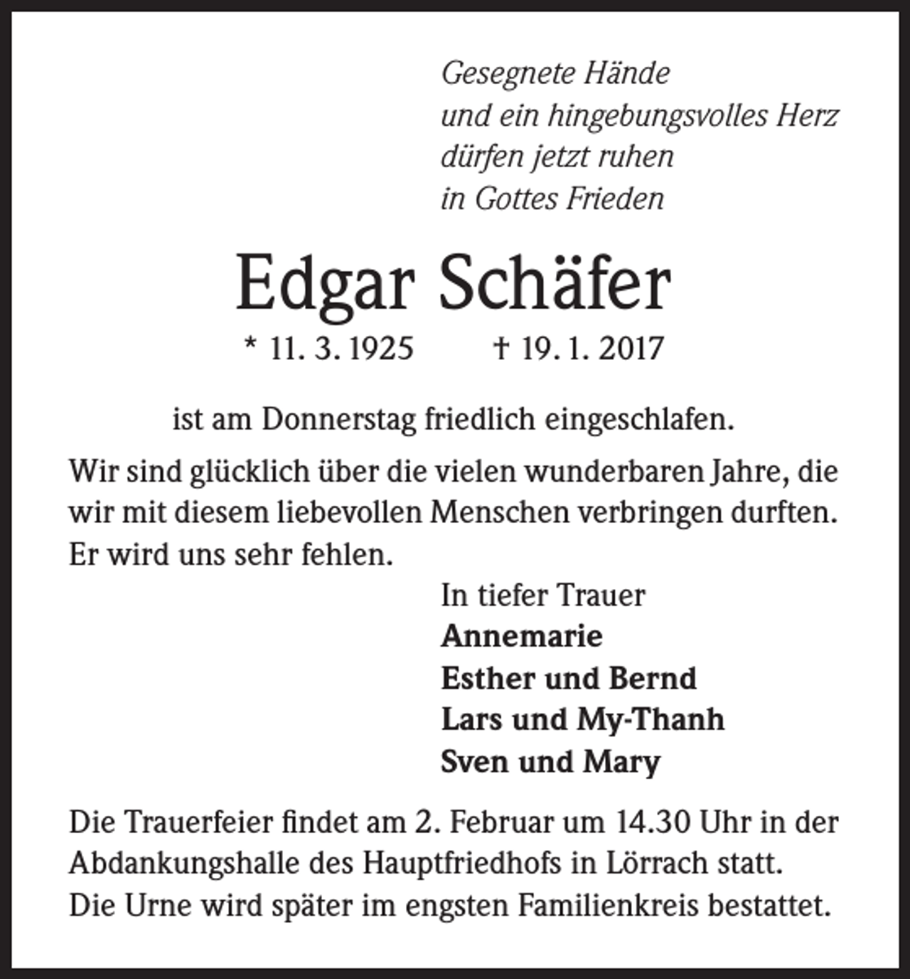 <p>Gesegnete Hände<br />und ein hingebungsvolles Herz<br />dürfen jetzt ruhen<br />in Gottes Frieden</p><p>Edgar Schäfer<br />* 11. 3. 1925</p><p>† 19. 1. 2017</p><p>ist am Donnerstag friedlich eingeschlafen.<br />Wir sind glücklich über die vielen wunderbaren Jahre, die<br />wir mit diesem liebevollen Menschen verbringen durften.<br />Er wird uns sehr fehlen.<br />In tiefer Trauer<br />Annemarie<br />Esther und Bernd<br />Lars und My-Thanh<br />Sven und Mary<br />Die Trauerfeier findet am 2. Februar um 14.30 Uhr in der<br />Abdankungshalle des Hauptfriedhofs in Lörrach statt.<br />Die Urne wird später im engsten Familienkreis bestattet.</p>