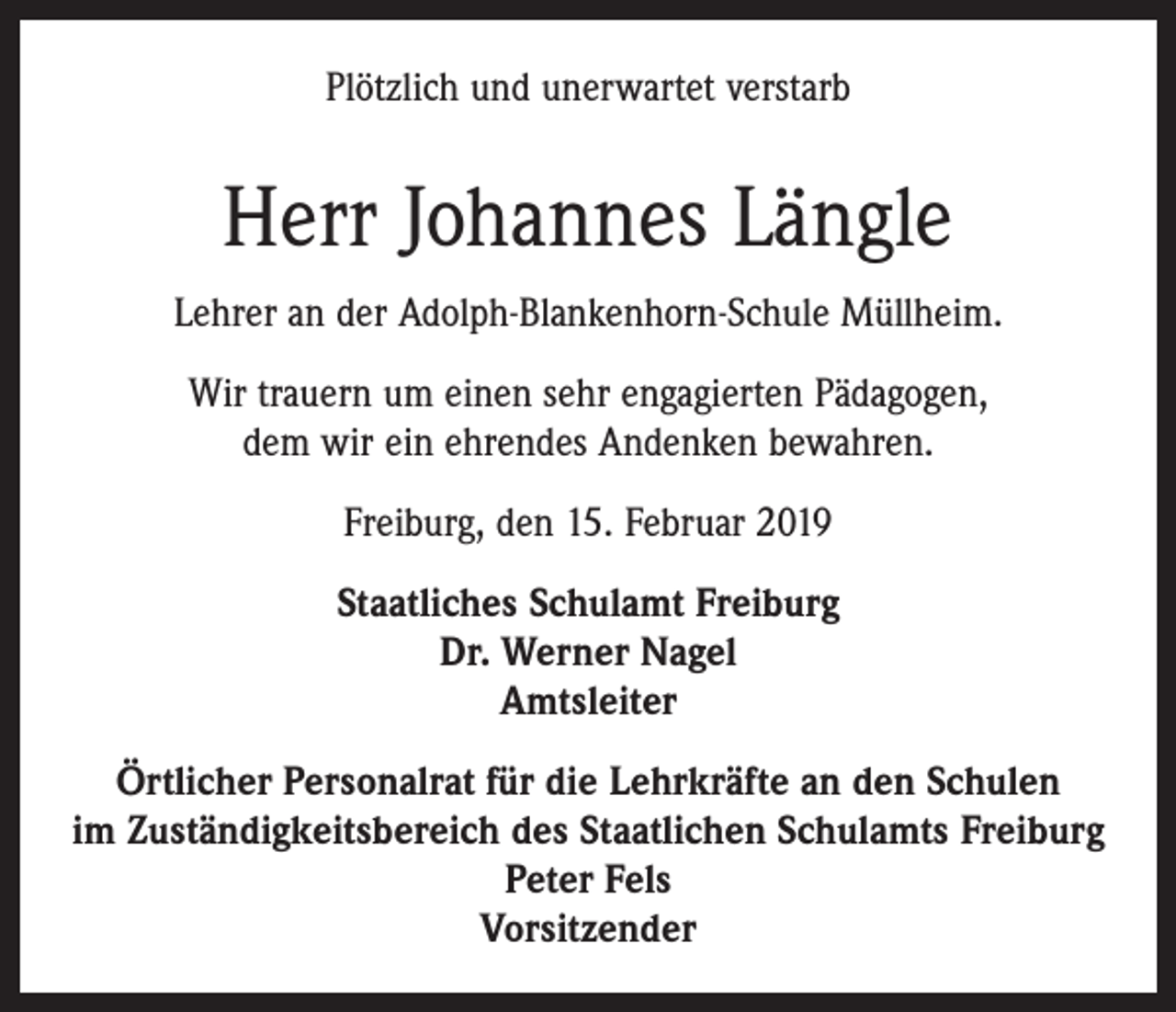 <p>Plötzlich und unerwartet verstarb</p><p>Herr Johannes Längle<br />Lehrer an der Adolph-Blankenhorn-Schule Müllheim.<br />Wir trauern um einen sehr engagierten Pädagogen,<br />dem wir ein ehrendes Andenken bewahren.<br />Freiburg, den 15. Februar 2019<br />Staatliches Schulamt Freiburg<br />Dr. Werner Nagel<br />Amtsleiter<br />Örtlicher Personalrat für die Lehrkräfte an den Schulen<br />im Zuständigkeitsbereich des Staatlichen Schulamts Freiburg<br />Peter Fels<br />Vorsitzender</p>