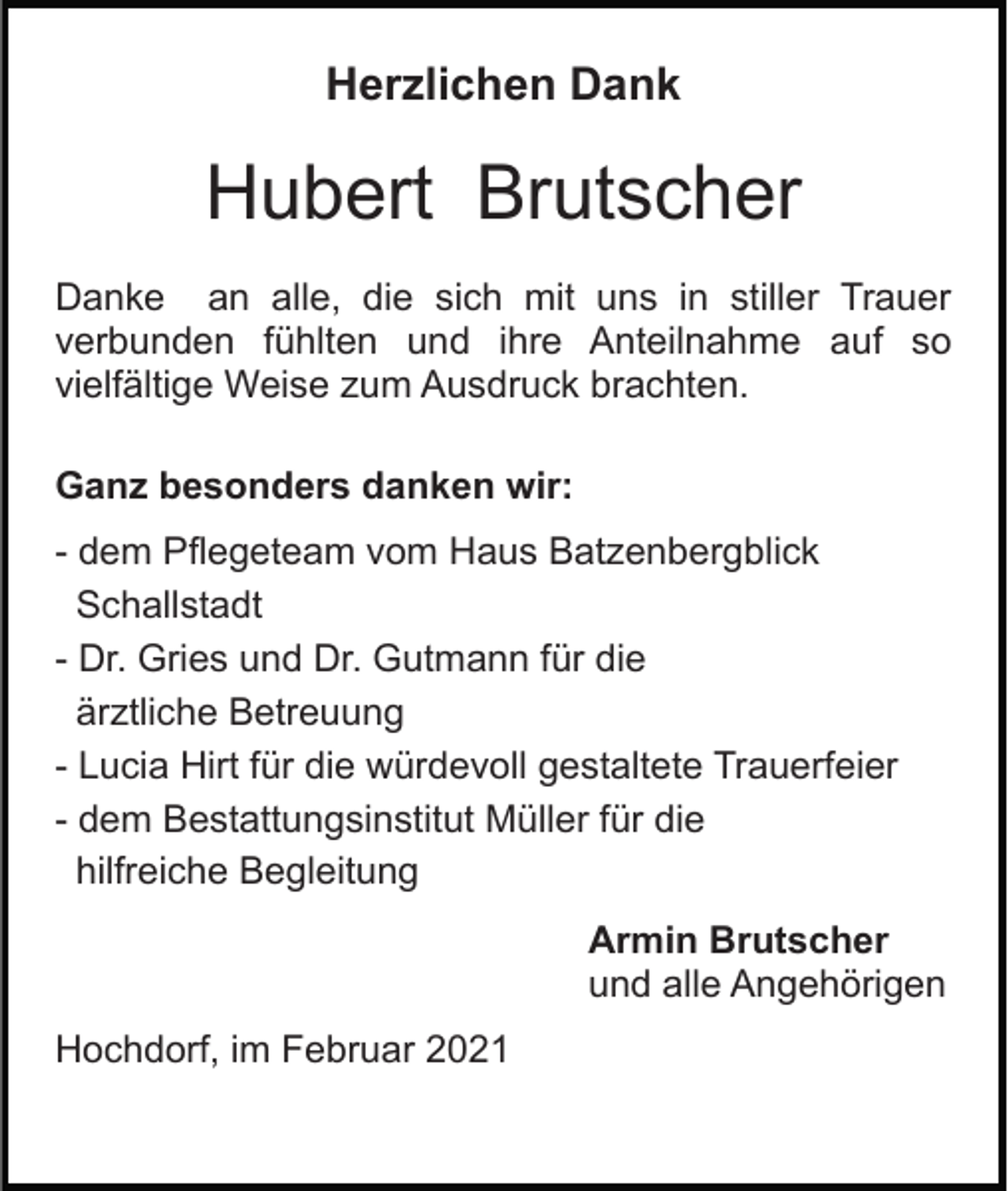 <p>Herzlichen Dank</p><p>Hubert Brutscher<br />Danke an alle, die sich mit uns in stiller Trauer<br />verbunden fühlten und ihre Anteilnahme auf so<br />vielfältige Weise zum Ausdruck brachten.<br />Ganz besonders danken wir:<br />- dem Pflegeteam vom Haus Batzenbergblick<br />Schallstadt<br />- Dr. Gries und Dr. Gutmann für die<br />ärztliche Betreuung<br />- Lucia Hirt für die würdevoll gestaltete Trauerfeier<br />- dem Bestattungsinstitut Müller für die<br />hilfreiche Begleitung<br />Armin Brutscher<br />und alle Angehörigen<br />Hochdorf, im Februar 2021</p>