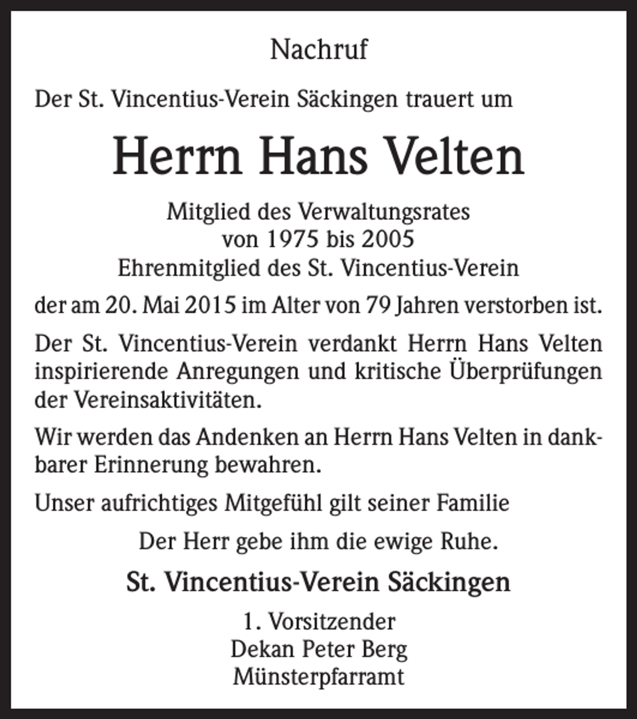 <p>Nachruf<br />Der St. Vincentius-Verein Säckingen trauert um</p><p>Herrn Hans Velten<br />Mitglied des Verwaltungsrates<br />von 1975 bis 2005<br />Ehrenmitglied des St. Vincentius-Verein<br />der am 20. Mai 2015 im Alter von 79 Jahren verstorben ist.<br />Der St. Vincentius-Verein verdankt Herrn Hans Velten<br />inspirierende Anregungen und kritische Überprüfungen<br />der Vereinsaktivitäten.<br />Wir werden das Andenken an Herrn Hans Velten in dankbarer Erinnerung bewahren.<br />Unser aufrichtiges Mitgefühl gilt seiner Familie<br />Der Herr gebe ihm die ewige Ruhe.</p><p>St. Vincentius-Verein Säckingen<br />1. Vorsitzender<br />Dekan Peter Berg<br />Münsterpfarramt</p>