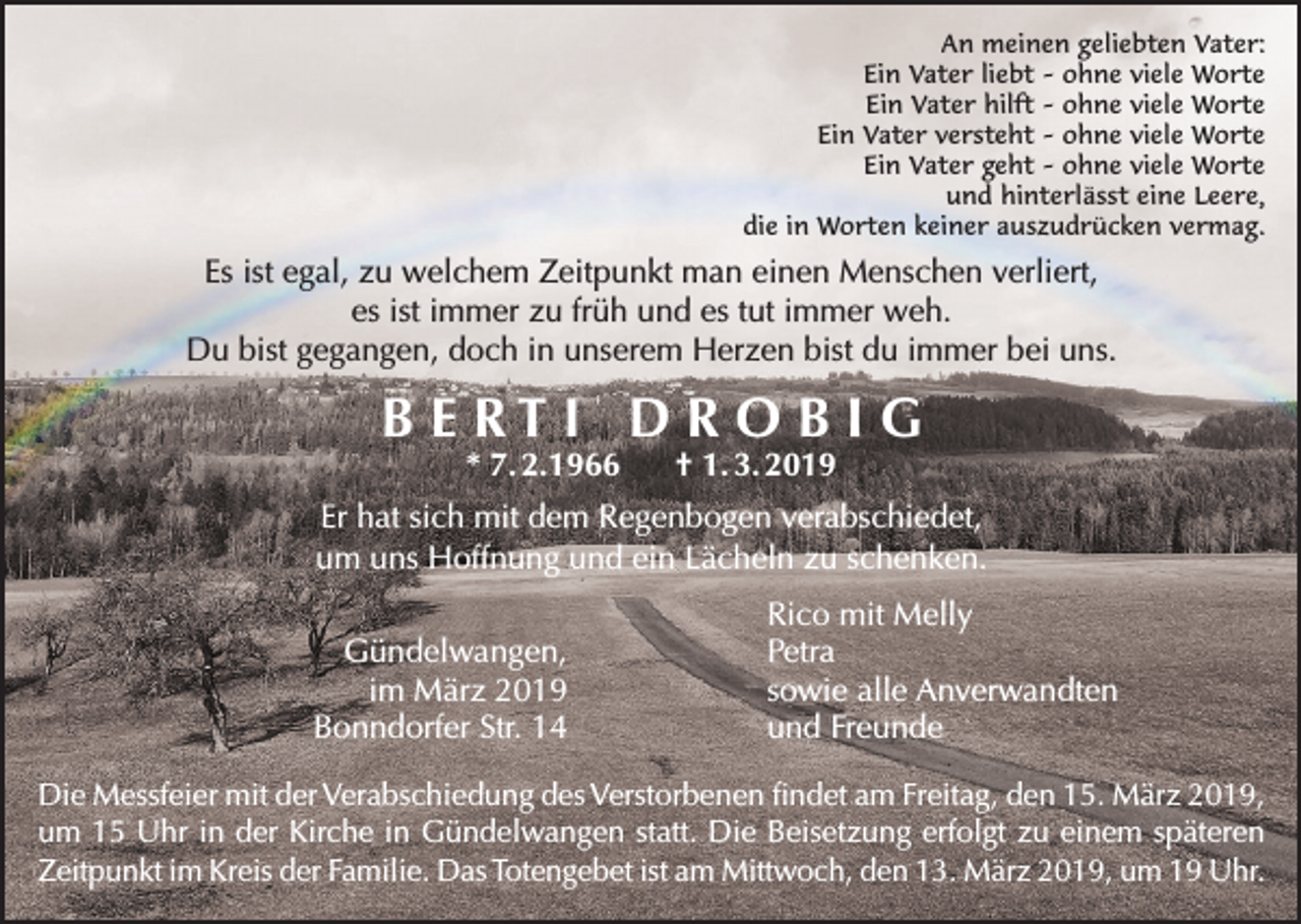 <p>An meinen geliebten Vater:<br />Ein Vater liebt – ohne viele Worte<br />Ein Vater hilft – ohne viele Worte<br />Ein Vater versteht – ohne viele Worte<br />Ein Vater geht – ohne viele Worte<br />und hinterlässt eine Leere,<br />die in Worten keiner auszudrücken vermag.</p><p>Es ist egal, zu welchem Zeitpunkt man einen Menschen verliert,<br />es ist immer zu früh und es tut immer weh.<br />Du bist gegangen, doch in unserem Herzen bist du immer bei uns.</p><p>B E RT I D R O B I G<br />* 7. 2.1966</p><p>† 1. 3. 2019</p><p>Er hat sich mit dem Regenbogen verabschiedet,<br />um uns Hoffnung und ein Lächeln zu schenken.<br />Gündelwangen,<br />im März 2019<br />Bonndorfer Str. 14</p><p>Rico mit Melly<br />Petra<br />sowie alle Anverwandten<br />und Freunde</p><p>Die Messfeier mit der Verabschiedung des Verstorbenen findet am Freitag, den 15. März 2019,<br />um 15 Uhr in der Kirche in Gündelwangen statt. Die Beisetzung erfolgt zu einem späteren<br />Zeitpunkt im Kreis der Familie. Das Totengebet ist am Mittwoch, den 13. März 2019, um 19 Uhr.</p>