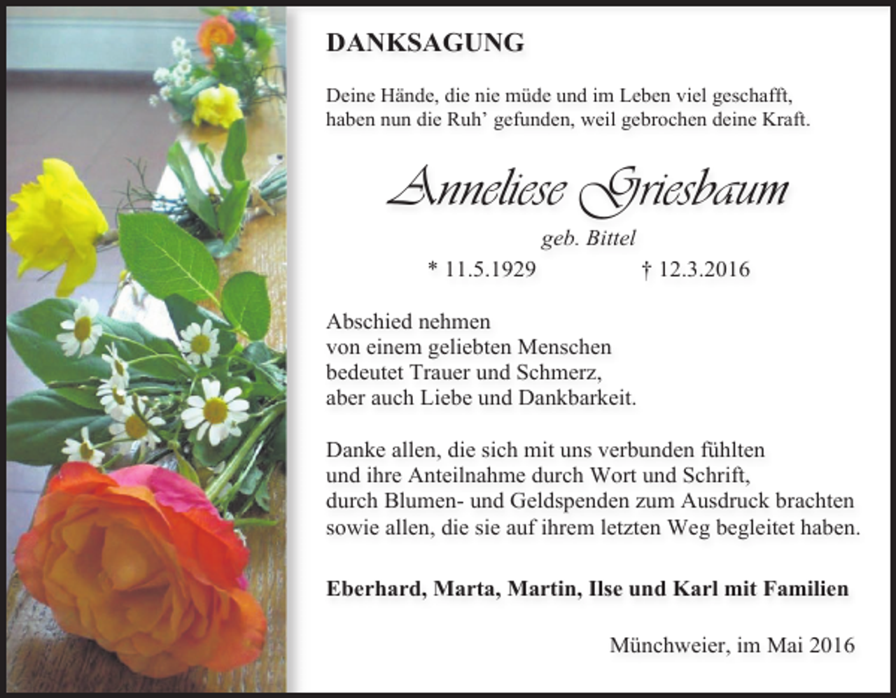 <p>DANKSAGUNG<br />Deine Hände, die nie müde und im Leben viel geschafft,<br />haben nun die Ruh’ gefunden, weil gebrochen deine Kraft.</p><p>Anneliese Griesbaum<br />geb. Bittel<br />* 11.5.1929</p><p>† 12.3.2016</p><p>Abschied nehmen<br />von einem geliebten Menschen<br />bedeutet Trauer und Schmerz,<br />aber auch Liebe und Dankbarkeit.<br />Danke allen, die sich mit uns verbunden fühlten<br />und ihre Anteilnahme durch Wort und Schrift,<br />durch Blumen- und Geldspenden zum Ausdruck brachten<br />sowie allen, die sie auf ihrem letzten Weg begleitet haben.<br />Eberhard, Marta, Martin, Ilse und Karl mit Familien<br />Münchweier, im Mai 2016</p>