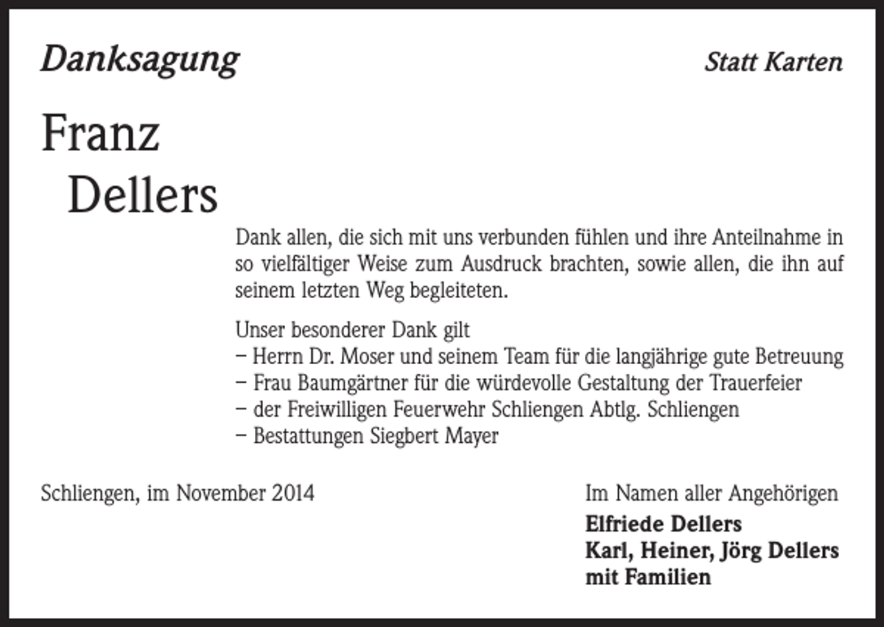 <p>Danksagung</p><p>Franz<br />Dellers</p><p>Statt Karten</p><p>Dank allen, die sich mit uns verbunden fühlen und ihre Anteilnahme in<br />so vielfältiger Weise zum Ausdruck brachten, sowie allen, die ihn auf<br />seinem letzten Weg begleiteten.<br />Unser besonderer Dank gilt<br />– Herrn Dr. Moser und seinem Team für die langjährige gute Betreuung<br />– Frau Baumgärtner für die würdevolle Gestaltung der Trauerfeier<br />– der Freiwilligen Feuerwehr Schliengen Abtlg. Schliengen<br />– Bestattungen Siegbert Mayer</p><p>Schliengen, im November 2014</p><p>Im Namen aller Angehörigen<br />Elfriede Dellers<br />Karl, Heiner, Jörg Dellers<br />mit Familien</p>