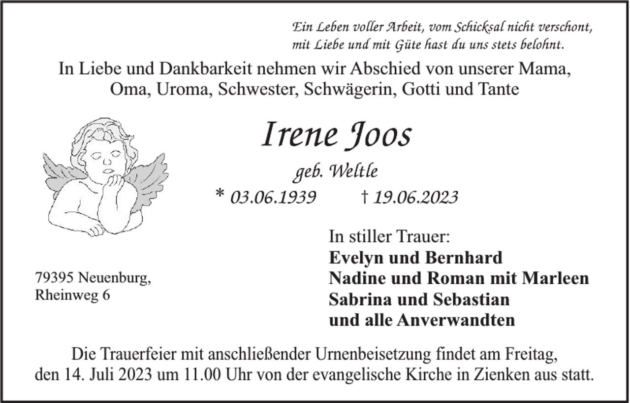 <p>In Liebe und Dankbarkeit nehmen wir Abschied von unserer Mama,<br />Oma, Uroma, Schwester, Schwägerin, Gotti und Tante</p><p>*</p><p>79395 Neuenburg,<br />Rheinweg 6</p><p>†</p><p>In stiller Trauer:<br />Evelyn und Bernhard<br />Nadine und Roman mit Marleen<br />Sabrina und Sebastian<br />und alle Anverwandten</p><p>Die Trauerfeier mit anschließender Urnenbeisetzung findet am Freitag,<br />den 14. Juli 2023 um 11.00 Uhr von der evangelische Kirche in Zienken aus statt.</p>