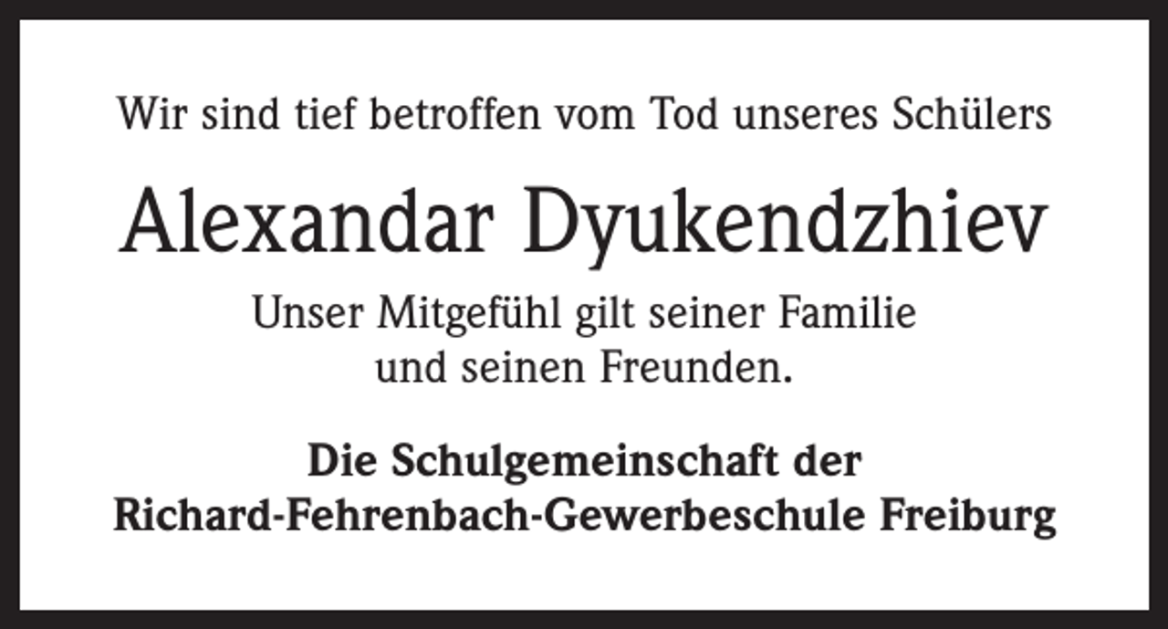 <p>Wir sind tief betroffen vom Tod unseres Schülers</p><p>Alexandar Dyukendzhiev<br />Unser Mitgefühl gilt seiner Familie<br />und seinen Freunden.<br />Die Schulgemeinschaft der<br />Richard-Fehrenbach-Gewerbeschule Freiburg</p>