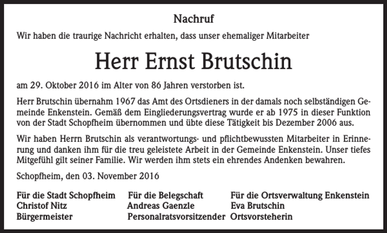 <p>Nachruf<br />Wir haben die traurige Nachricht erhalten, dass unser ehemaliger Mitarbeiter</p><p>Herr Ernst Brutschin<br />am 29. Oktober 2016 im Alter von 86 Jahren verstorben ist.<br />Herr Brutschin übernahm 1967 das Amt des Ortsdieners in der damals noch selbständigen Gemeinde Enkenstein. Gemäß dem Eingliederungsvertrag wurde er ab 1975 in dieser Funktion<br />von der Stadt Schopfheim übernommen und übte diese Tätigkeit bis Dezember 2006 aus.<br />Wir haben Herrn Brutschin als verantwortungs- und pflichtbewussten Mitarbeiter in Erinnerung und danken ihm für die treu geleistete Arbeit in der Gemeinde Enkenstein. Unser tiefes<br />Mitgefühl gilt seiner Familie. Wir werden ihm stets ein ehrendes Andenken bewahren.<br />Schopfheim, den 03. November 2016<br />Für die Stadt Schopfheim<br />Christof Nitz<br />Bürgermeister</p><p>Für die Belegschaft<br />Für die Ortsverwaltung Enkenstein<br />Andreas Gaenzle<br />Eva Brutschin<br />Personalratsvorsitzender Ortsvorsteherin</p>
