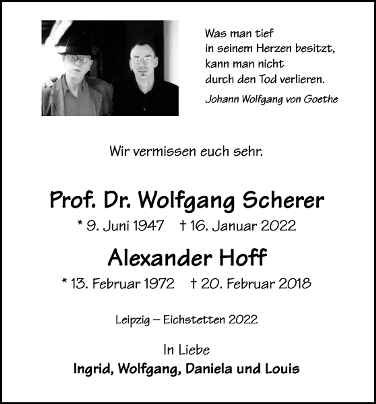 <p>Was man tief<br />in seinem Herzen besitzt,<br />kann man nicht<br />durch den Tod verlieren.<br />Johann Wolfgang von Goethe</p><p>Wir vermissen euch sehr.</p><p>Prof. Dr. Wolfgang Scherer<br />* 9. Juni 1947</p><p>† 16. Januar 2022</p><p>Alexander Hoff<br />* 13. Februar 1972</p><p>† 20. Februar 2018</p><p>Leipzig – Eichstetten 2022</p><p>In Liebe<br />Ingrid, Wolfgang, Daniela und Louis</p>