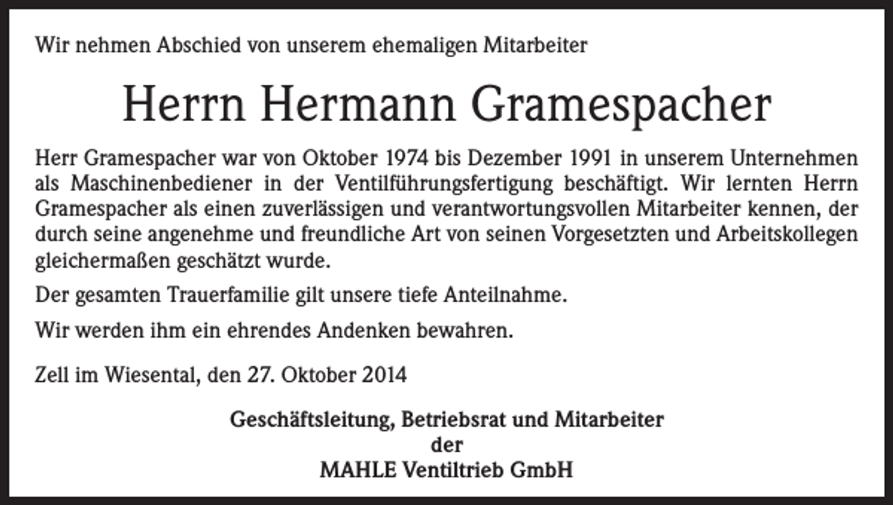 <p>Wir nehmen Abschied von unserem ehemaligen Mitarbeiter</p><p>Herrn Hermann Gramespacher<br />Herr Gramespacher war von Oktober 1974 bis Dezember 1991 in unserem Unternehmen<br />als Maschinenbediener in der Ventilführungsfertigung beschäftigt. Wir lernten Herrn<br />Gramespacher als einen zuverlässigen und verantwortungsvollen Mitarbeiter kennen, der<br />durch seine angenehme und freundliche Art von seinen Vorgesetzten und Arbeitskollegen<br />gleichermaßen geschätzt wurde.<br />Der gesamten Trauerfamilie gilt unsere tiefe Anteilnahme.<br />Wir werden ihm ein ehrendes Andenken bewahren.<br />Zell im Wiesental, den 27. Oktober 2014<br />Geschäftsleitung, Betriebsrat und Mitarbeiter<br />der<br />MAHLE Ventiltrieb GmbH</p>
