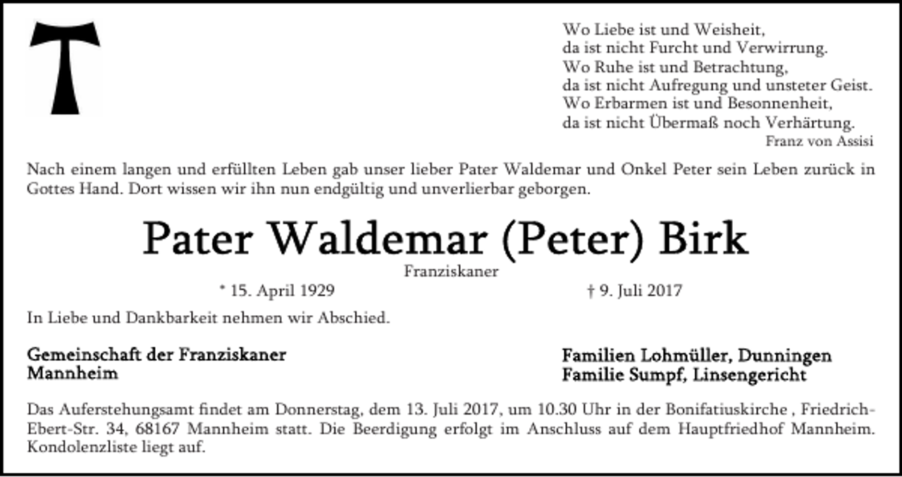 <p>Wo Liebe ist und Weisheit,<br />da ist nicht Furcht und Verwirrung.<br />Wo Ruhe ist und Betrachtung,<br />da ist nicht Aufregung und unsteter Geist.<br />Wo Erbarmen ist und Besonnenheit,<br />da ist nicht Übermaß noch Verhärtung.</p><p>Franz von Assisi</p><p>Nach einem langen und erfüllten Leben gab unser lieber Pater Waldemar und Onkel Peter sein Leben zurück in<br />Gottes Hand. Dort wissen wir ihn nun endgültig und unverlierbar geborgen.</p><p>* 15. April 1929</p><p>Franziskaner</p><p>† 9. Juli 2017</p><p>In Liebe und Dankbarkeit nehmen wir Abschied.</p><p>Das Auferstehungsamt ﬁndet am Donnerstag, dem 13. Juli 2017, um 10.30 Uhr in der Bonifatiuskirche , FriedrichEbert-Str. 34, 68167 Mannheim statt. Die Beerdigung erfolgt im Anschluss auf dem Hauptfriedhof Mannheim.<br />Kondolenzliste liegt auf.</p>