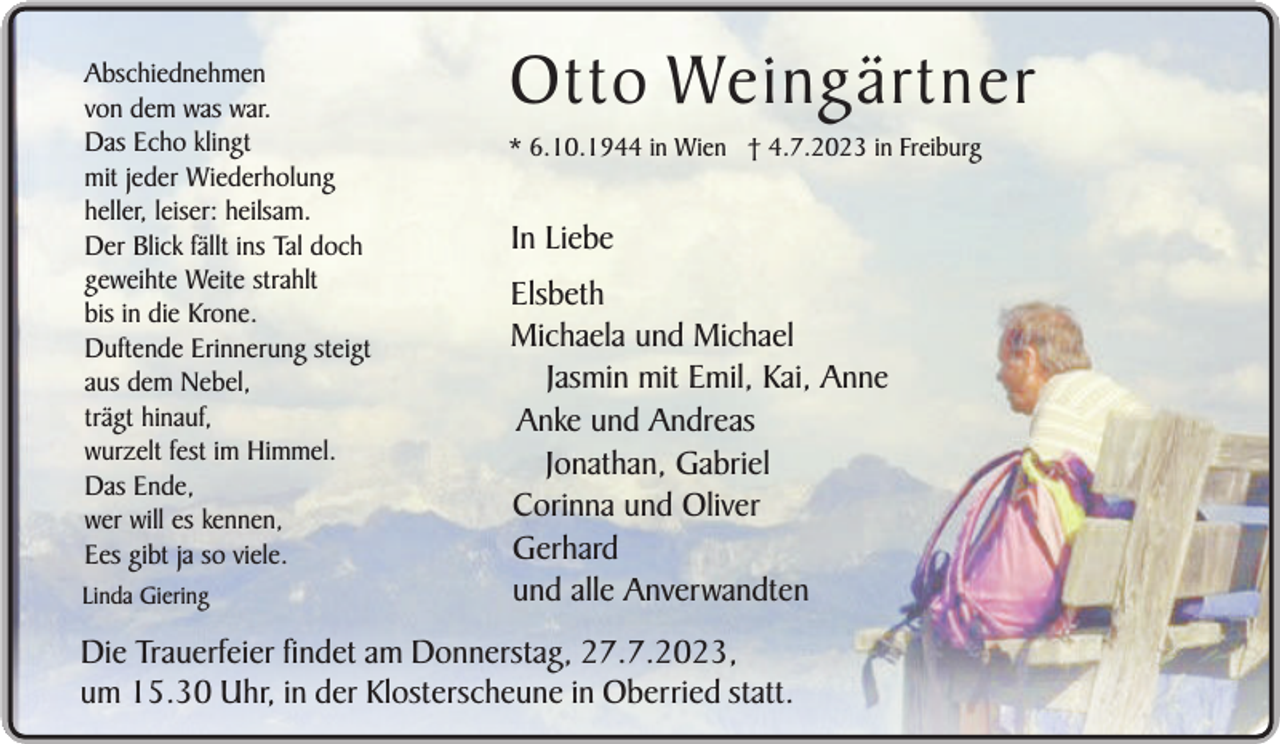 <p>Abschiednehmen<br />von dem was war.<br />Das Echo klingt<br />mit jeder Wiederholung<br />heller, leiser: heilsam.<br />Der Blick fällt ins Tal doch<br />geweihte Weite strahlt<br />bis in die Krone.<br />Duftende Erinnerung steigt<br />aus dem Nebel,<br />trägt hinauf,<br />wurzelt fest im Himmel.<br />Das Ende,<br />wer will es kennen,<br />Ees gibt ja so viele.<br />Linda Giering</p><p>Otto Weingärtner<br />* 6.10.1944 in Wien † 4.7.2023 in Freiburg</p><p>In Liebe<br />Elsbeth<br />Michaela und Michael<br />Jasmin mit Emil, Kai, Anne<br />Anke und Andreas<br />Jonathan, Gabriel<br />Corinna und Oliver<br />Gerhard<br />und alle Anverwandten</p><p>Die Trauerfeier findet am Donnerstag, 27.7.2023,<br />um 15.30 Uhr, in der Klosterscheune in Oberried statt.</p>