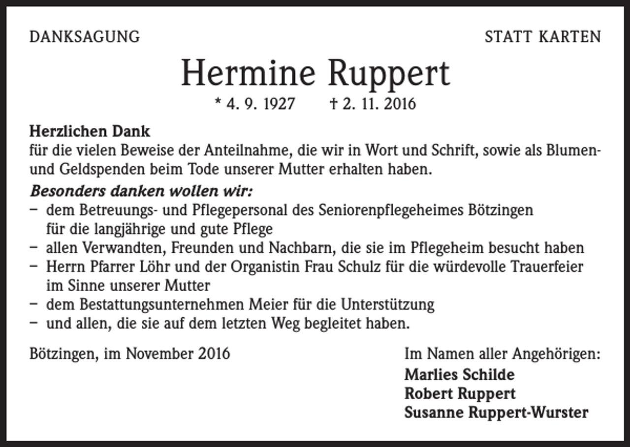 <p>DANKSAGUNG</p><p>STATT KARTEN</p><p>Hermine Ruppert<br />* 4. 9. 1927 † 2. 11. 2016</p><p>Herzlichen Dank<br />für die vielen Beweise der Anteilnahme, die wir in Wort und Schrift, sowie als Blumenund Geldspenden beim Tode unserer Mutter erhalten haben.<br />Besonders danken wollen wir:<br />– dem Betreuungs- und Pflegepersonal des Seniorenpflegeheimes Bötzingen</p><p>für die langjährige und gute Pflege<br />– allen Verwandten, Freunden und Nachbarn, die sie im Pflegeheim besucht haben<br />– Herrn Pfarrer Löhr und der Organistin Frau Schulz für die würdevolle Trauerfeier<br />im Sinne unserer Mutter<br />– dem Bestattungsunternehmen Meier für die Unterstützung<br />– und allen, die sie auf dem letzten Weg begleitet haben.<br />Bötzingen, im November 2016<br />Im Namen aller Angehörigen:<br />Marlies Schilde<br />Robert Ruppert<br />Susanne Ruppert-Wurster</p>