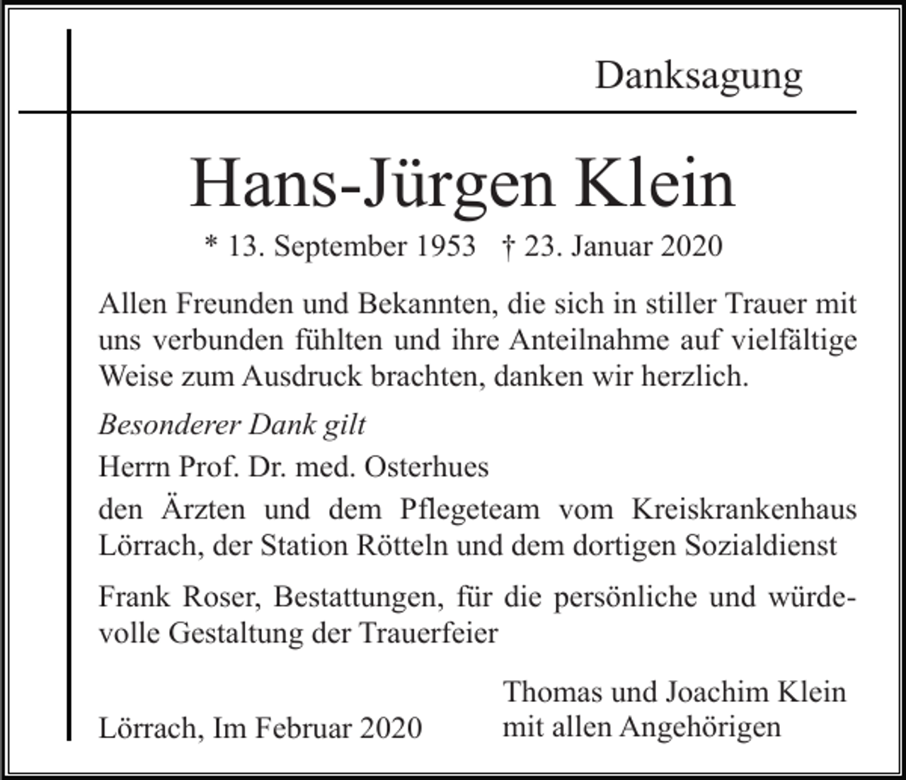 <p>Danksagung</p><p>Hans-Jürgen Klein<br />* 13. September 1953 † 23. Januar 2020<br />Allen Freunden und Bekannten, die sich in stiller Trauer mit<br />uns verbunden fühlten und ihre Anteilnahme auf vielfältige<br />Weise zum Ausdruck brachten, danken wir herzlich.<br />Besonderer Dank gilt<br />Herrn Prof. Dr. med. Osterhues<br />den Ärzten und dem Pflegeteam vom Kreiskrankenhaus<br />Lörrach, der Station Rötteln und dem dortigen Sozialdienst<br />Frank Roser, Bestattungen, für die persönliche und würdevolle Gestaltung der Trauerfeier<br />Lörrach, Im Februar 2020</p><p>Thomas und Joachim Klein<br />mit allen Angehörigen</p>