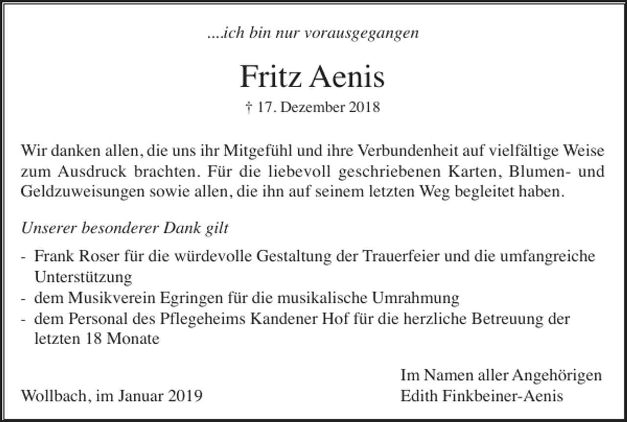 <p>....ich bin nur vorausgegangen</p><p>Fritz Aenis<br />† 17. Dezember 2018</p><p>Wir danken allen, die uns ihr Mitgefühl und ihre Verbundenheit auf vielfältige Weise<br />zum Ausdruck brachten. Für die liebevoll geschriebenen Karten, Blumen- und<br />Geldzuweisungen sowie allen, die ihn auf seinem letzten Weg begleitet haben.<br />Unserer besonderer Dank gilt<br />- Frank Roser für die würdevolle Gestaltung der Trauerfeier und die umfangreiche</p><p>Unterstützung<br />- dem Musikverein Egringen für die musikalische Umrahmung<br />- dem Personal des Pflegeheims Kandener Hof für die herzliche Betreuung der</p><p>letzten 18 Monate<br />Wollbach, im Januar 2019</p><p>Im Namen aller Angehörigen<br />Edith Finkbeiner-Aenis</p>
