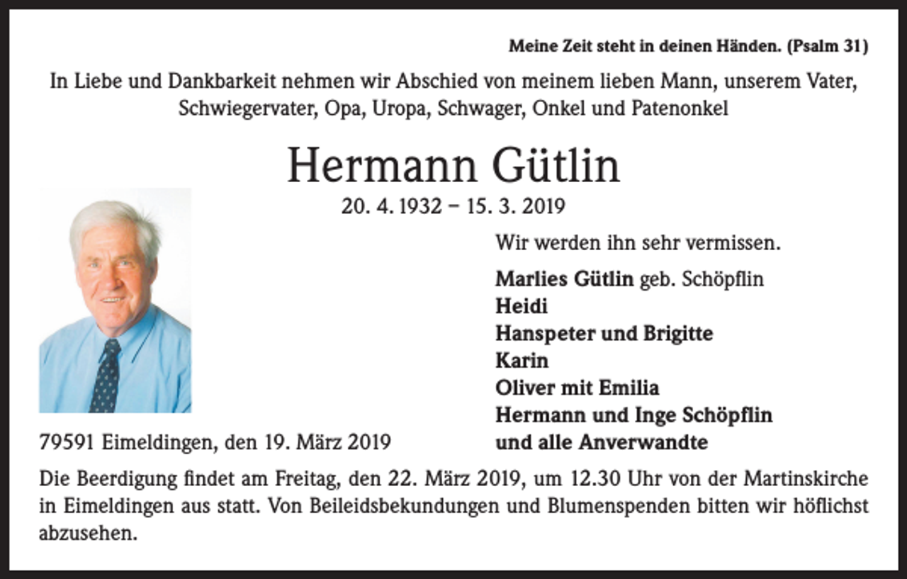 <p>Meine Zeit steht in deinen Händen. (Psalm 31)</p><p>In Liebe und Dankbarkeit nehmen wir Abschied von meinem lieben Mann, unserem Vater,<br />Schwiegervater, Opa, Uropa, Schwager, Onkel und Patenonkel</p><p>Hermann Gütlin<br />20. 4. 1932 – 15. 3. 2019</p><p>Wir werden ihn sehr vermissen.</p><p>79591 Eimeldingen, den 19. März 2019</p><p>Marlies Gütlin geb. Schöpflin<br />Heidi<br />Hanspeter und Brigitte<br />Karin<br />Oliver mit Emilia<br />Hermann und Inge Schöpflin<br />und alle Anverwandte</p><p>Die Beerdigung findet am Freitag, den 22. März 2019, um 12.30 Uhr von der Martinskirche<br />in Eimeldingen aus statt. Von Beileidsbekundungen und Blumenspenden bitten wir höflichst<br />abzusehen.</p>