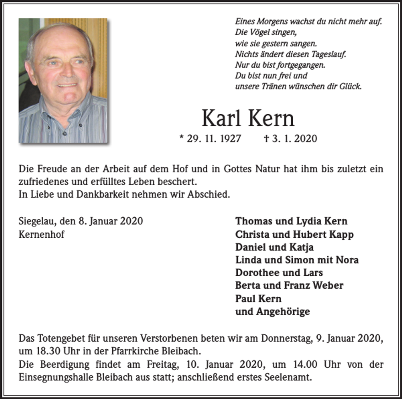 <p>Eines Morgens wachst du nicht mehr auf.<br />Die Vögel singen,<br />wie sie gestern sangen.<br />Nichts ändert diesen Tageslauf.<br />Nur du bist fortgegangen.<br />Du bist nun frei und<br />unsere Tränen wünschen dir Glück.</p><p>Karl Kern</p><p>* 29. 11. 1927 † 3. 1. 2020<br />Die Freude an der Arbeit auf dem Hof und in Gottes Natur hat ihm bis zuletzt ein<br />zufriedenes und erfülltes Leben beschert.<br />In Liebe und Dankbarkeit nehmen wir Abschied.<br />Siegelau, den 8. Januar 2020<br />Kernenhof</p><p>Thomas und Lydia Kern<br />Christa und Hubert Kapp<br />Daniel und Katja<br />Linda und Simon mit Nora<br />Dorothee und Lars<br />Berta und Franz Weber<br />Paul Kern<br />und Angehörige</p><p>Das Totengebet für unseren Verstorbenen beten wir am Donnerstag, 9. Januar 2020,<br />um 18.30 Uhr in der Pfarrkirche Bleibach.<br />Die Beerdigung findet am Freitag, 10. Januar 2020, um 14.00 Uhr von der<br />­Einsegnungshalle Bleibach aus statt; anschließend erstes Seelenamt.</p>