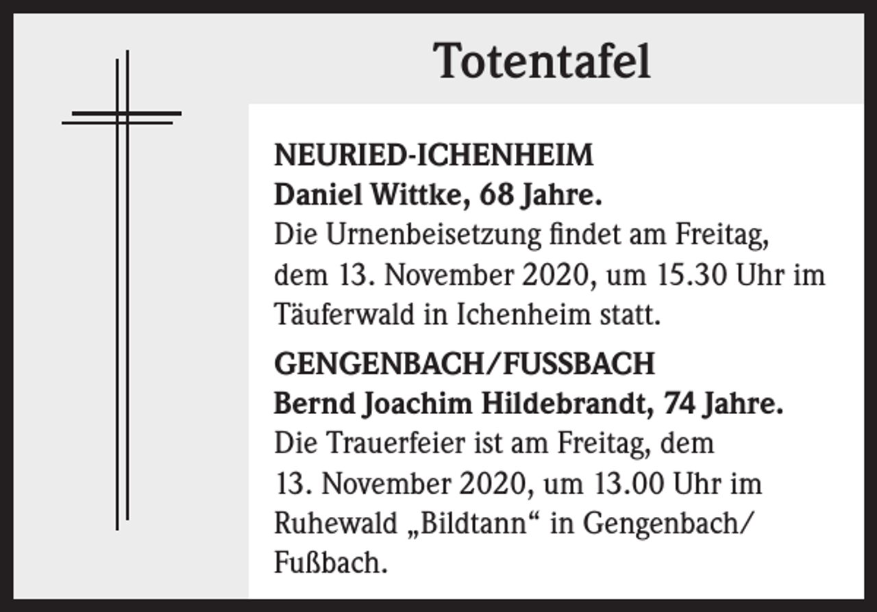 <p>Totentafel<br />NEURIED-ICHENHEIM<br />Daniel Wittke, 68 Jahre.<br />Die Urnenbeisetzung findet am Freitag,<br />dem 13. November 2020, um 15.30 Uhr im<br />Täuferwald in Ichenheim statt.<br />GENGENBACH/FUSSBACH<br />Bernd Joachim Hildebrandt, 74 Jahre.<br />Die Trauerfeier ist am Freitag, dem<br />13. November 2020, um 13.00 Uhr im<br />Ruhewald „Bildtann“ in Gengenbach/<br />Fußbach.</p>