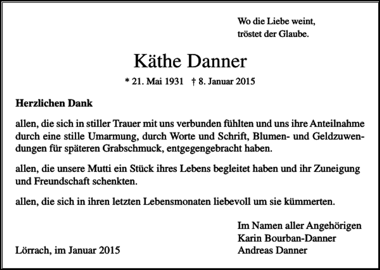 <p>Wo die Liebe weint,<br />tröstet der Glaube.</p><p>Käthe Danner<br />* 21. Mai 1931 † 8. Januar 2015</p><p>Herzlichen Dank<br />allen, die sich in stiller Trauer mit uns verbunden fühlten und uns ihre Anteilnahme<br />durch eine stille Umarmung, durch Worte und Schrift, Blumen- und Geldzuwendungen für späteren Grabschmuck, entgegengebracht haben.<br />allen, die unsere Mutti ein Stück ihres Lebens begleitet haben und ihr Zuneigung<br />und Freundschaft schenkten.<br />allen, die sich in ihren letzten Lebensmonaten liebevoll um sie kümmerten.</p><p>Lörrach, im Januar 2015</p><p>Im Namen aller Angehörigen<br />Karin Bourban-Danner<br />Andreas Danner</p>