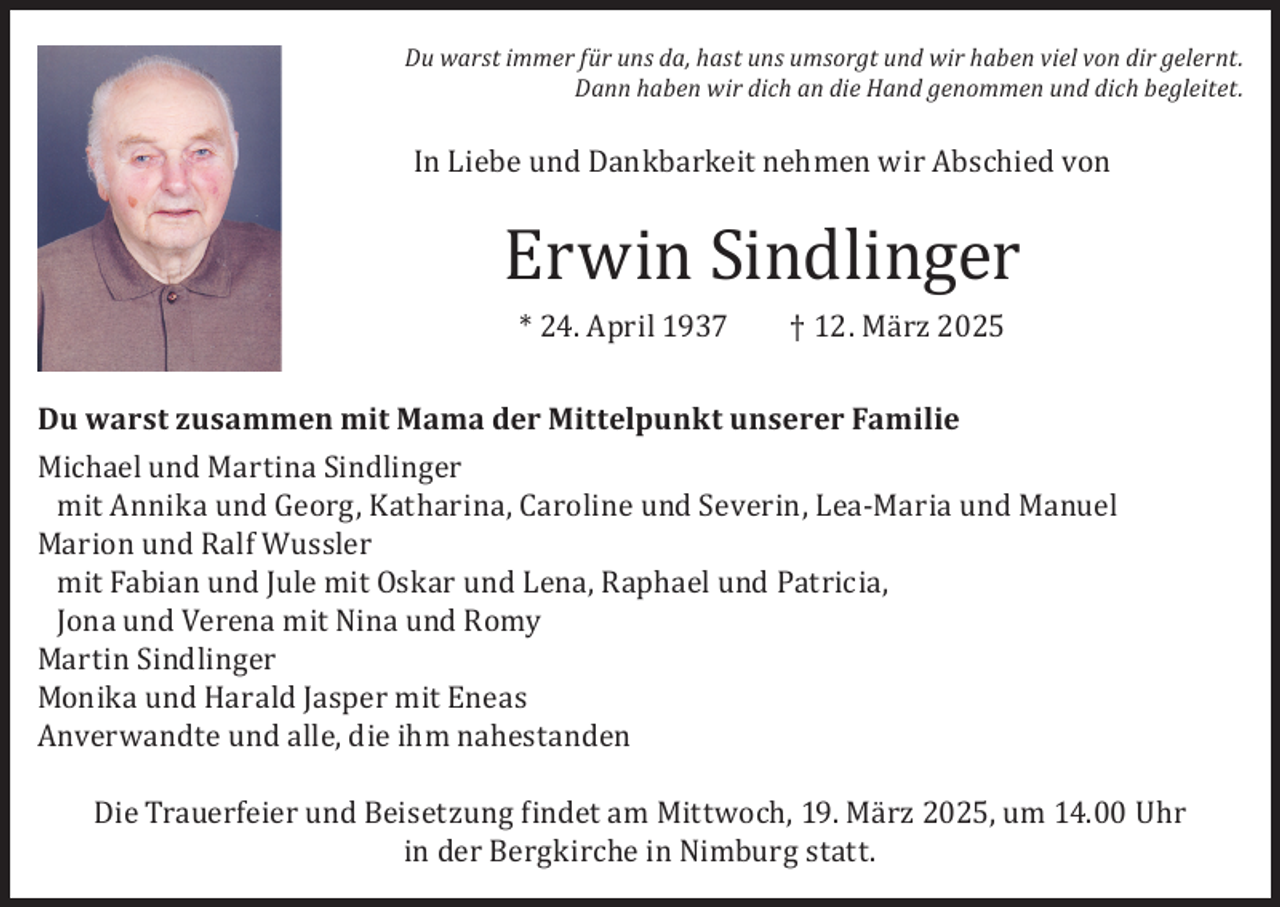 <p>Du warst immer für uns da, hast uns umsorgt und wir haben viel von dir gelernt.<br />Dann haben wir dich an die Hand genommen und dich begleitet.</p><p>In Liebe und Dankbarkeit nehmen wir Abschied von</p><p>Erwin Sindlinger<br />* 24. April 1937</p><p>† 12. März 2025</p><p>Du warst zusammen mit Mama der Mittelpunkt unserer Familie<br />Michael und Martina Sindlinger<br />mit Annika und Georg, Katharina, Caroline und Severin, Lea-Maria und Manuel<br />Marion und Ralf Wussler<br />mit Fabian und Jule mit Oskar und Lena, Raphael und Patricia,<br />Jona und Verena mit Nina und Romy<br />Martin Sindlinger<br />Monika und Harald Jasper mit Eneas<br />Anverwandte und alle, die ihm nahestanden</p><p>Die Trauerfeier und Beisetzung findet am Mittwoch, 19. März 2025, um 14.00 Uhr<br />in der Bergkirche in Nimburg statt.</p>