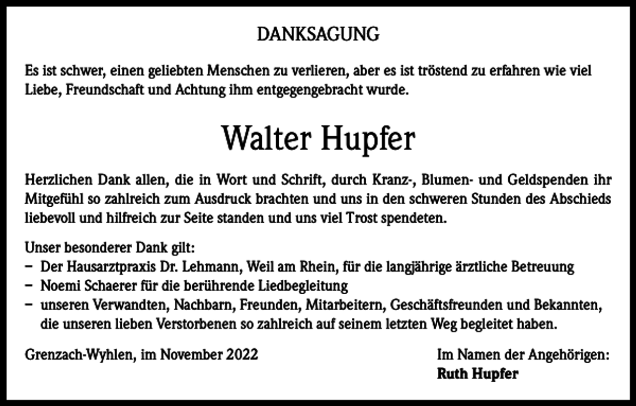 <p>DANKSAGUNG<br />Es ist schwer, einen geliebten Menschen zu verlieren, aber es ist tröstend zu erfahren wie viel<br />Liebe, Freundschaft und Achtung ihm entgegengebracht wurde.</p><p>Walter Hupfer<br />Herzlichen Dank allen, die in Wort und Schrift, durch Kranz-, Blumen- und Geldspenden ihr<br />Mitgefühl so zahlreich zum Ausdruck brachten und uns in den schweren Stunden des Abschieds<br />liebevoll und hilfreich zur Seite standen und uns viel Trost spendeten.<br />Unser besonderer Dank gilt:<br />– Der Hausarztpraxis Dr. Lehmann, Weil am Rhein, für die langjährige ärztliche Betreuung<br />– Noemi Schaerer für die berührende Liedbegleitung<br />– unseren Verwandten, Nachbarn, Freunden, Mitarbeitern, Geschäftsfreunden und Bekannten,<br />die unseren lieben Verstorbenen so zahlreich auf seinem letzten Weg begleitet haben.<br />Grenzach-Wyhlen, im November 2022 Im Namen der Angehörigen:<br />Ruth Hupfer</p>